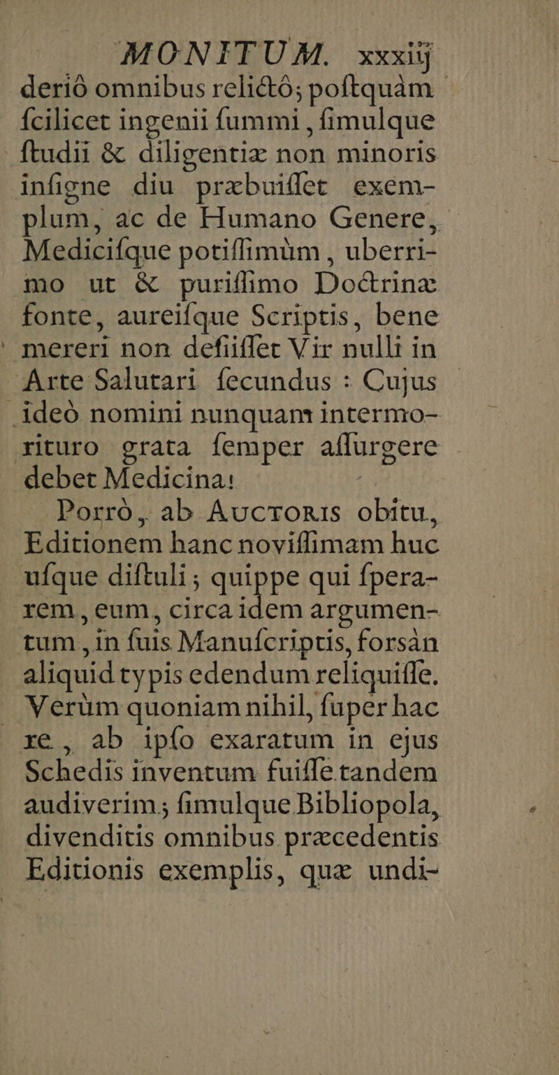 - derió omnibus relictó; poftquàm - fcilicet ingenii fummi , fimulque infigne diu prabuifet exeém- plum, ac de Humano Genere, Mediciíque potiffimum , uberri- mo ut &amp; puriflimo Dod&amp;rinz fonte, aureifque Scriptis, bene mereri non defiiffet Vir nulli in Arte Salutari fecundus : Cujus Porró, ab Aucronis obitu, Editionem hanc noviffimam huc ufque diftuli ; quippe qui fpera- rem, eum, circa idem argumen- tum ,in fuis Manuícripus, forsàn aliquid ty pis edendum reliquitle. Verüm quoniam nihil, fuper hac ré , ab ipío exaratum in ejus Schedis inventum fuiffe tandem audiverim.; fimulque Bibliopola, divenditis omnibus pracedentis Editionis exemplis, qua undi-