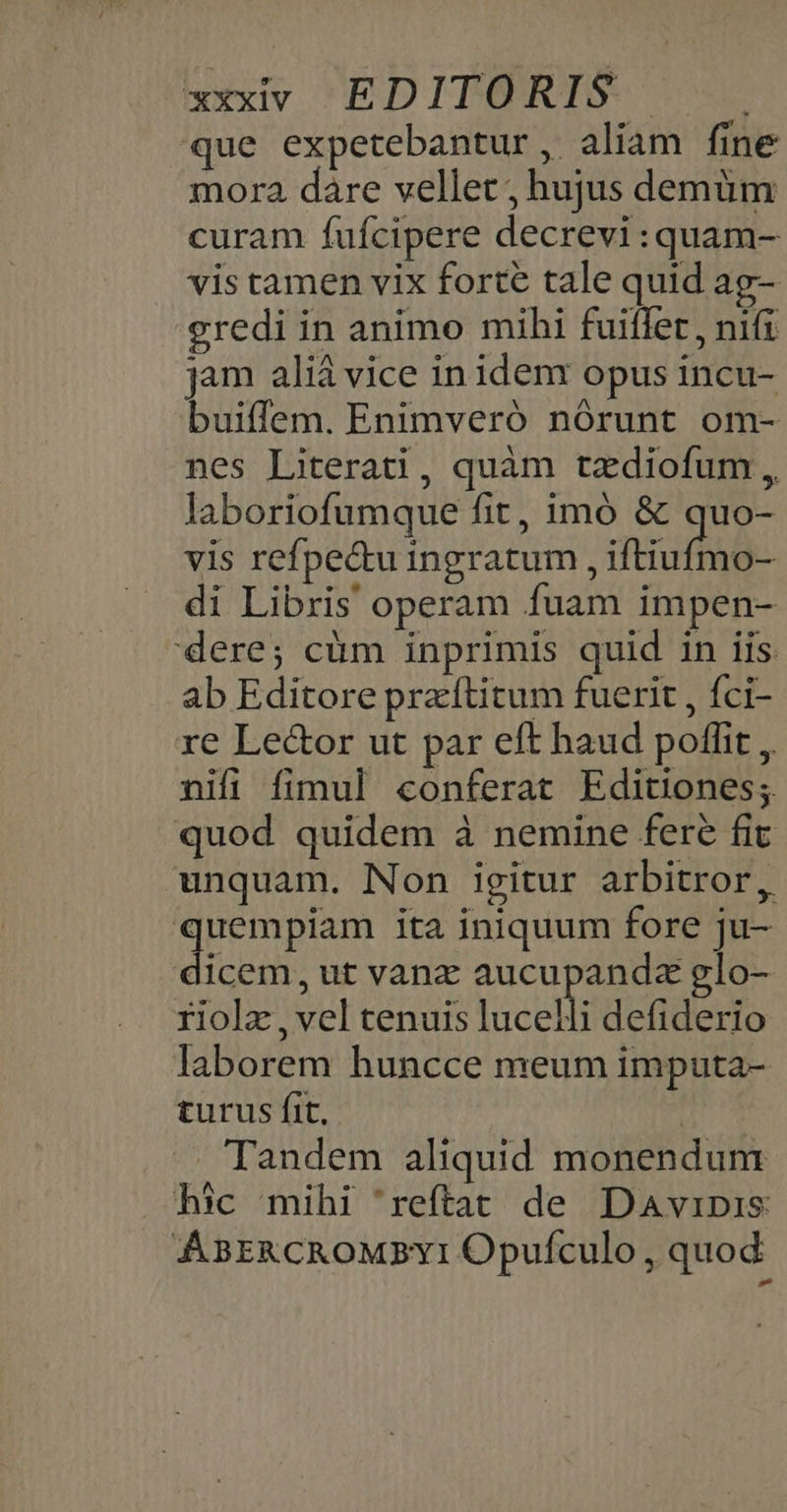 que expetebantur, aliam fine mora dàre vellet; hujus demüm curam fufcipere decrevi:quam- vis tamen vix forte tale quid ag- gredi in animo mihi fuiffet, nifi jam aliá vice in idenr opus incu- buiffem. Enimveró nórunt om- nes Literati, quàm tzdiofum ,, laboriofumque fit, imó &amp; quo- vis refpecu ingratum, iftiufino- di Libris operam fuam impen- dere; cüm inprimis quid in iis ab Editore praftitum fuerit , fci- re Lector ut par eft haud poffit , nifi fimul conferat Editiones; quod quidem à nemine fere fit unquam. Non igitur arbitror, s bun ita iniquum fore ju- dicem, ut vanz aucupandz glo- riolz , vel tenuis luceli defiderio laborem huncce meum imputa- turus fit. Tandem aliquid monendum hic mihi 'reftat de Davipis: ABERCROMBYI Opufculo , quod