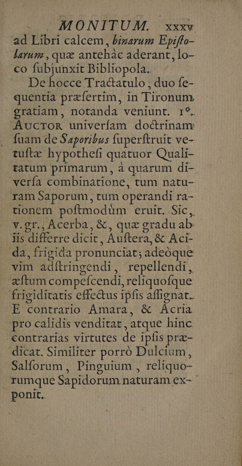 ad Libri calcem, &amp;izarum Epiffo- darum , qua antehàc aderant, lo- co fubjunxit Bibliopola. De hocce Tracatulo ; duo fe- quentia przfertim, in Tironum gratiam, notanda veniunt. r9. AvcroRn univerfam doc&amp;rinanv fuam de Saporibus füperftruit ve- tuftz hypothefi quatuor Quali-- tatum primarum, à quarum di- verfa combinatione, tum natu- ram Saporum, tum operandi ra- tionem poftmodüm eruit. Sic, v.gr.; Acerba, &amp;, que graduab.- Iis differre dicit, Auftera, &amp; Aci- da, frigida pronunciat; adeóque vim adítringendi, repellendi, zftum compeícendi, reliquofque frigiditatis effe&amp;us ipfis affignat.. E contrario Amara, &amp; Acria pro calidis venditat, atque hinc contrarias virtutes de ipfis prz- dicat. Similiter porró Dulcium, Salforum , Pinguium , reliquo- rumque Sapidorum naturam ex-- ponit.