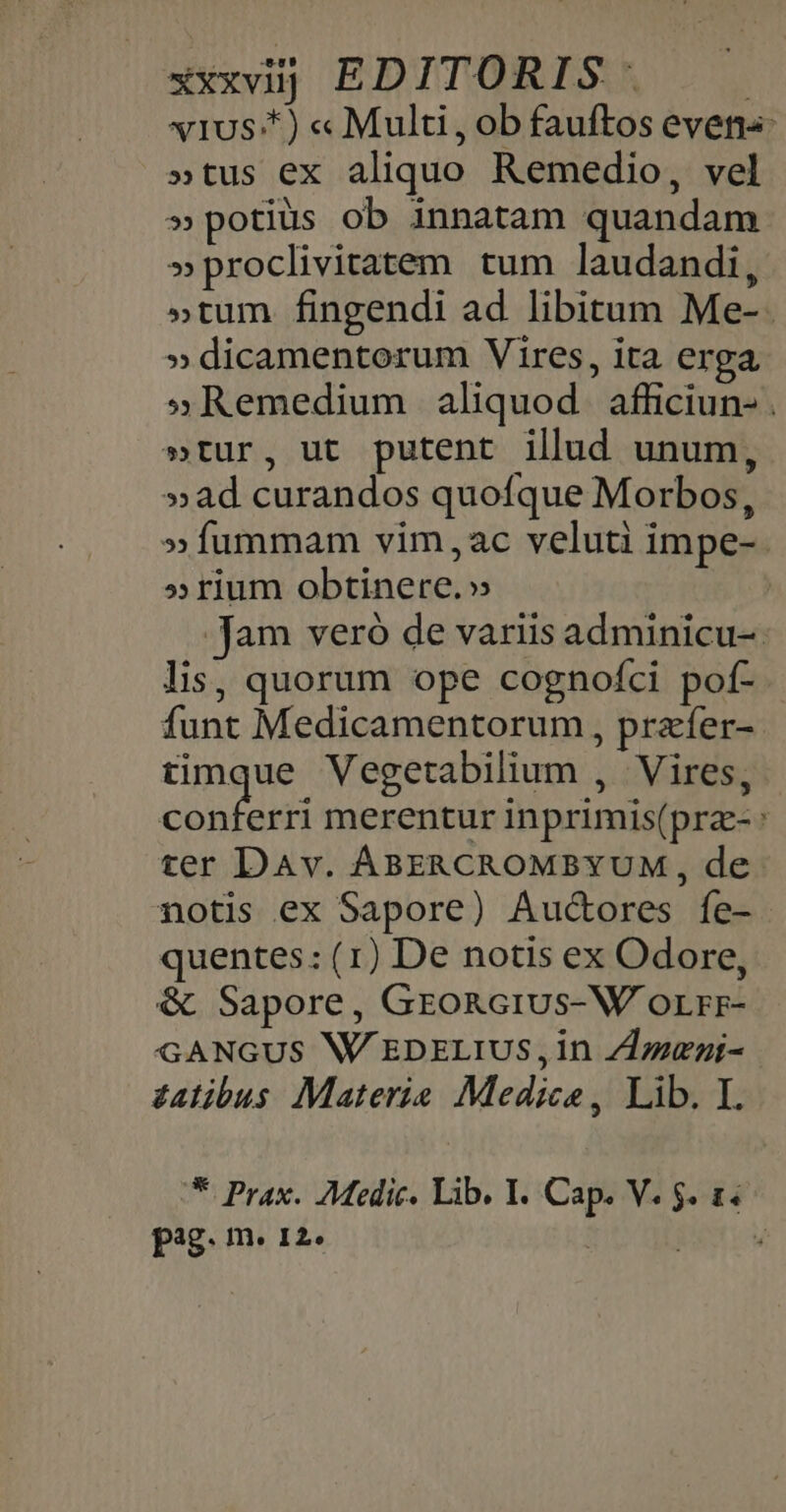 xxxvüj EDITORIS | vIUSA4)« Multi j ob fauftos even«: »tus ex aliquo Remedio, vel » potius ob innatam quandam »proclivitatem tum laudandi, »tum fingendi ad libitum Me-. » dicamentorum Vires, ita erga »Remedium aliquod afficiun- . »tur, ut putent illud unum, »ad curandos quofque Morbos, »fummam vim,ac veluti impe-. »rium obtinere.» Jam veró de variis adminicu- lis, quorum ope cognofci pof- funt Medicamentorum, prafer-- isle Vegetabilium , Vires, conferri merentur inprimis(prz-: ter DAv. ABERCROMBYUM , de notis ex Sapore) Aucores fe- quentes: (1) De notis ex Odore, &amp; Sapore, GroRcius-W orrr- GANGUS W'EDELIUS, in ZLzeni- zatibus Materie Mediceo, Lib. I. * Prax. Medic. Lib. I. Cap. V. $. 1. P8. In. I2» 