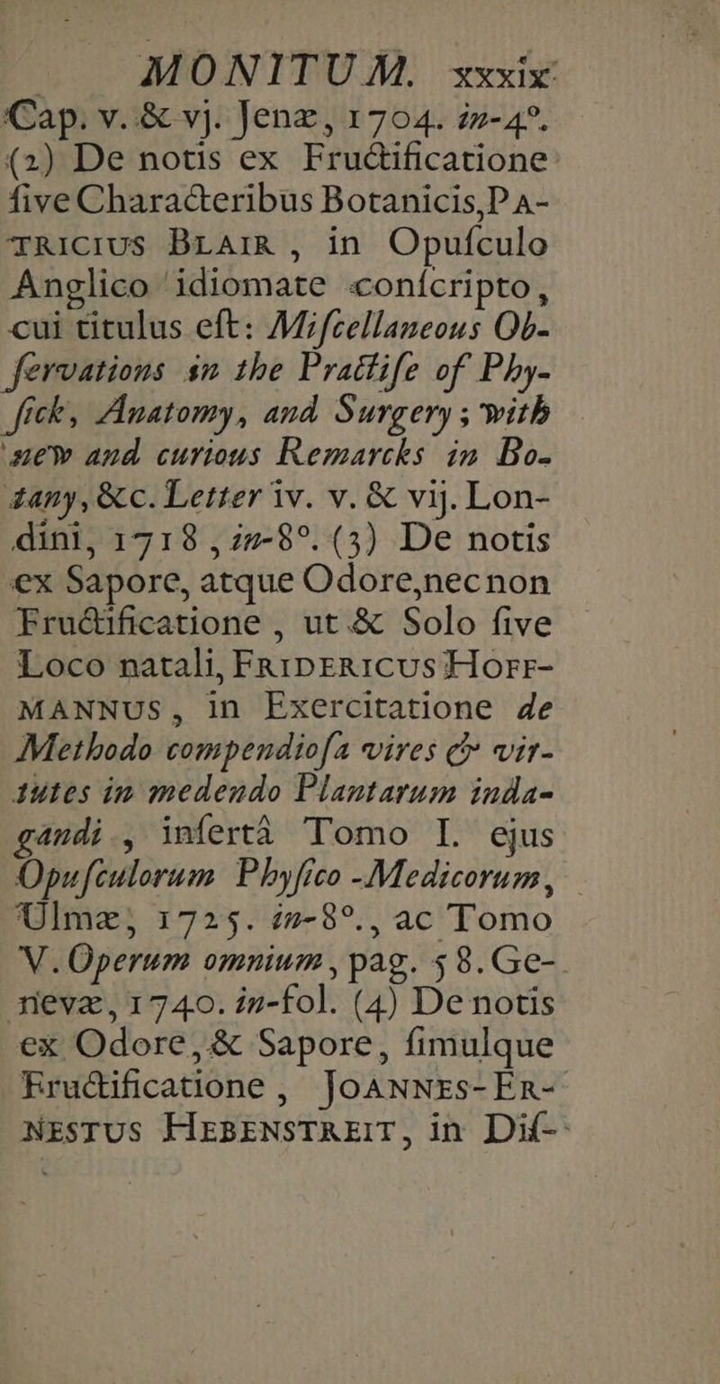 Cap. v..&amp; vj. Jenz, 1704. 2z-4?. (2) De notis ex Frudificatione: five Chara&amp;eribus Botanicis,P A- TRICIUS BLAIR , in. Opufculo Anglico idiomate «conícripto, cui titulus eft: Mifzellaneous Ob- fervations $m 1he Praclife of Pby- Jfreks Anatomy, and. Surgery , with ue and curious Remarcks in. Bo- 4any, &amp; c. Letter iv. v. &amp; vij. Lon- dini, 1718 ,27-8?. (3) De notis ex Sapore, atque Odore,necnon Fru&amp;ificatione , ut.&amp; Solo five Loco natali, FRipER1Cus Horr- MANNUS, in Exercitatione 4e Methodo compendiofa vires c vir- 1utes im medendo Plantarum inda- g4udi., infertà Tomo I. ejus Opufculorum. Pbyfrco -Medicorum, | Ulmz; 1725. i2-8?., ac Tomo V. Operum omnium, pag. 58.Ge-. meva, 1740. iz-fol. (4) De notis ex Odore, &amp; Sapore, fimulque RErucdificatione, JoANNrzs-En- NESTUS HEBENSTAEIT, in Dif-