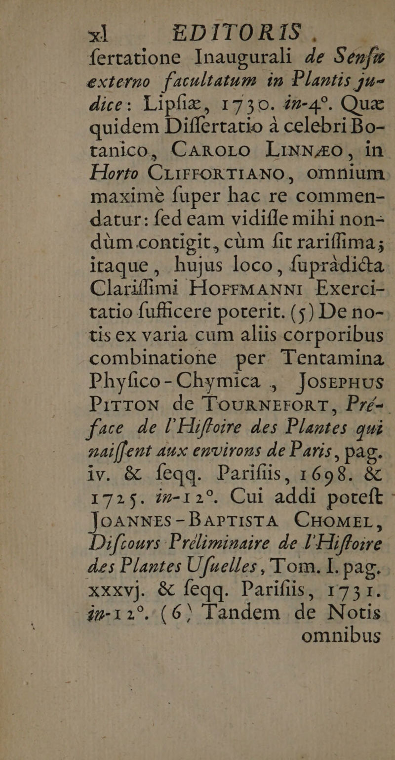 Íertatione Inaugurali Je Sewfz externo facultatum in Plantis ju dice: lipfiz, 1730. £z-4?. Qua quidem Differtatio à celebri Bo- tanico, CaAnoro LiNN4AO, in Horto CiiFFORTIANO, omnium maxime fuper hac re commen- datur: fed eam vidifle mihi non- düm contigit, cüm fit rariffima; itaque, hujus loco, fupràdi&amp;da Clarifimi HorrMANN:i Exerci- tatio fuflicere poterit. (5) De no- tis ex varia cum aliis corporibus combinatione per. Tentamina Phyfico- Chymica , JosePHus PirroN de TounRNrronr, Pré-. face. de l'Hiffoire des Plantes qui naiffeut aux emvirous de Paris, pag. iv. &amp; feqq. Parifiüs, 1698. &amp; 1725. iz-12?. Cui addi poteft: JoAwNES-BaPrTiSTA CHOMEL, Difzours Preliminaire de lHiffoire des Plantes Ufuelles ,'Tom. I. pag. xxxvj. &amp; feqq. Parifiis, 1751. i-12?. (6? Tandem de Notis omnibus