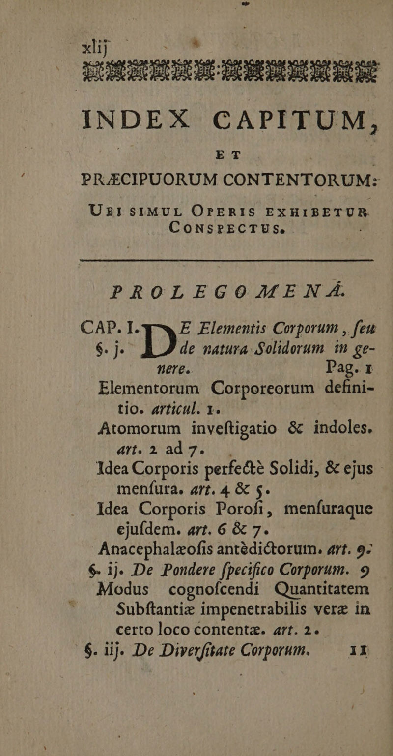 oxlij p INDEX CAPITUM, ET PRJECIPUORUM CON TENTORUM: UzisiMUL OrPERIS EXHIBETUR COoNSPECTUS, PROLEGOAJFEN Á. CAP. I. E Elementis Corporum , feu $. j. de natura Solidorum in ge- fiere. Pag. x Elementorum Corporeorum defini- tio. articul. 1. Atomorum inveftigatio &amp; indoles. ATI. 2 de7. Jdea Corporis perfecte Solidi, &amp; ejus - menfura. 47. 4 &amp; $. Idea Corporis Porofi, menífuraque ejufdem. art. 6 &amp; 7. Anacephaleofis antédictorum, art. 9- $. ij. De Pondere fpecifico Corporum. 9 Modus cognofcendi Quantitatem l Subftantiz impenetrabilis vere in certo loco contenta. art. 2. | $. iij. De Diverfitate Corporum. 1X