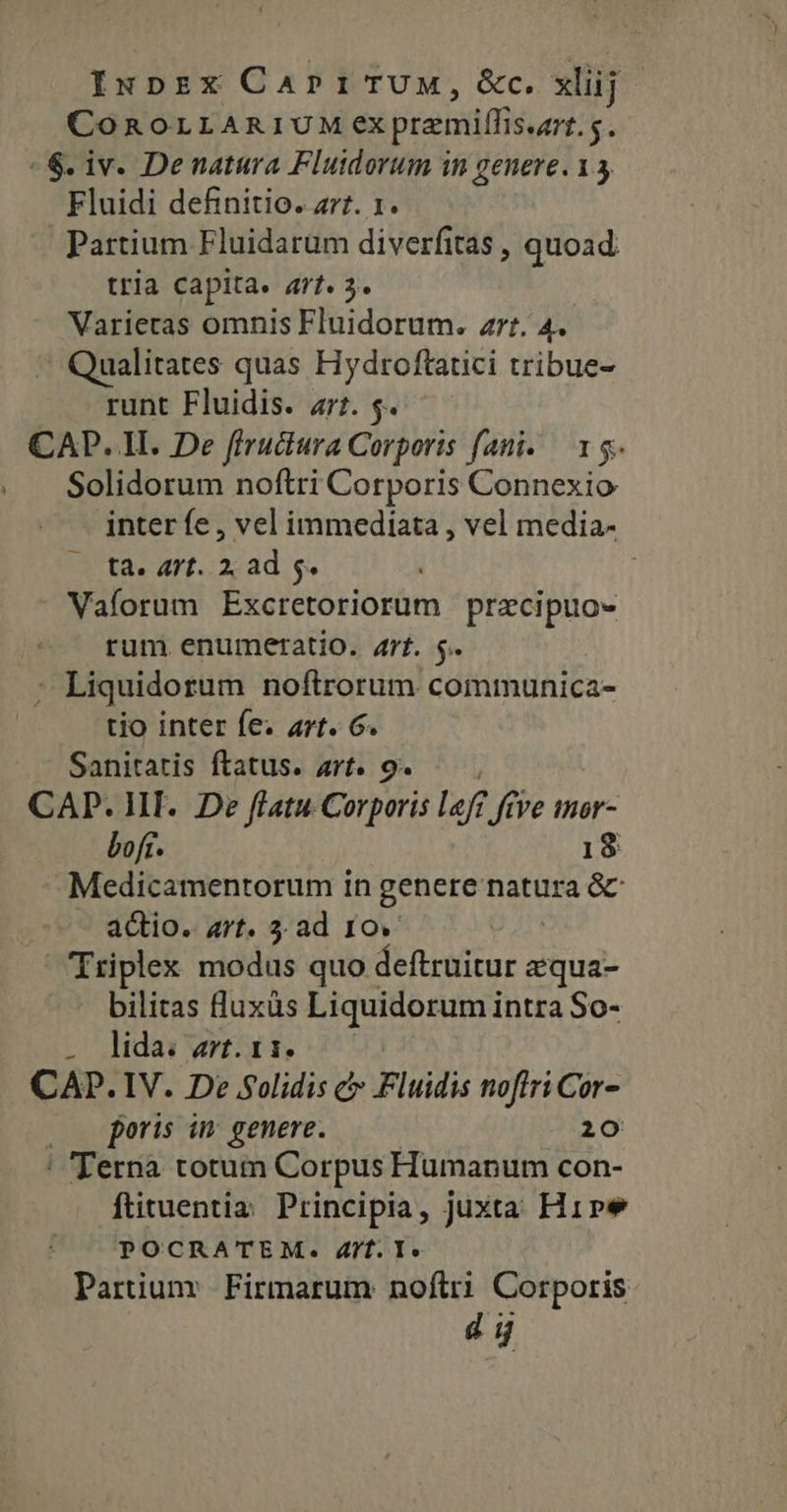 Iupzx CapriTUM, &amp;c. xlij COROLLARIUM ex premiffis.ur. $. «6. iv. Denatura Fluidorum in genere. 13 Fluidi definitio. z77. 1. Partium Fluidarüm diverfitas , quoad tria capita. art. 3. Varieras omnis Fluidorum. rt. 4. Qualitates quas Hydroftatici tribue- runt Fluidis. a1. $. CAP. II. De fiructura Corporis fani. — 15. Solidorum noftri Corporis Connexio inter fe , vel immediata , vel media- ta. 47t. 2, ad 5. | Vaforum Excretoriorum pracipuo- rum enumeratio. 4rf. $. | : Liquidorum noftrorum communica- tio inter fe. art. 6. Sanitatis ftatus. art. 9. — CAP. HI. De flatu Corporis lef? ftve mor- boft. 18 Medicamentorum in genere natura &amp; actio. art. 3. ad 10. Triplex modus quo deftruitur equa- bilitas luxàs Liquidorum intra So- . lidarwrat. CAP. IV. De S5olidis c Fluidis noflri Cor- (o poris in genere. 20 ' 'Ternà totum Corpus Humanum con- ftituentiz Principia, juxta Hipe POCRATEM. 4/f. I. Partium Firmarum noftri Corporis 4 i