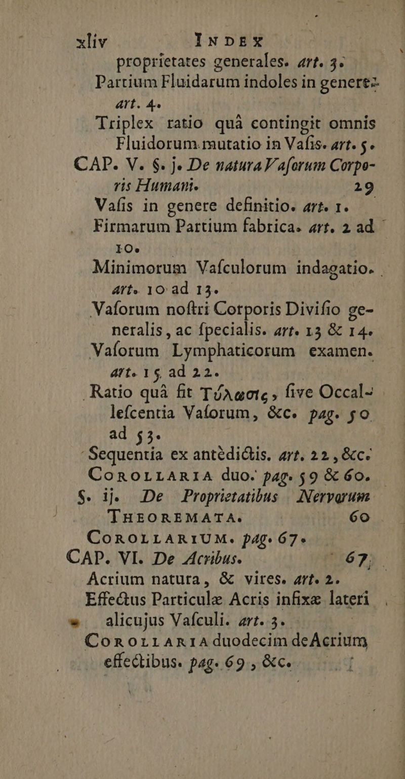 proprietates generales. art. 3. Partium Fluidarum indoles in genere Art. 4. Triplex ratio quà contingit omnis Fluidorum.mutatio in Vafis. art. 5. CAP. V. $. j» De natura V aforum Corpo- ris Human. 29 Vals in genere definitio. art. 1. Firmarum Partium fabrica. art. 2 ad. EOUI d Minimorum Vaículorum indagatio. . Art. 10: ad 13. Vaforum noftri Corporis Divifio ge- neralis , ac fpecialis. art. 13 &amp; 14. Vaforum Lymphaticorum examen. ATt« 1$ ad 22. Ratio quà fit TíAuotc , five Occal- lefcentia Vaforum, &amp;c. pag. go. ad 55. ' Sequentia ex antédidlis, arf. 22 , &amp;c. CoROLLARIA duo: pap. 59 &amp; 6o. S. i. De Proprietatibus | INervorum THEOREMATA. 6o COROLLARIUM. f4g. 67. CAP. VI. De Acribus. $3. Acrium natura, &amp; vires. Art. 2. Effe&amp;us Particule Acris infixa lateri w alicujus Vafculi. art. 3. | ConoriraAniAduodecim deAcrium effectibus. pag. 69, &amp;c.-