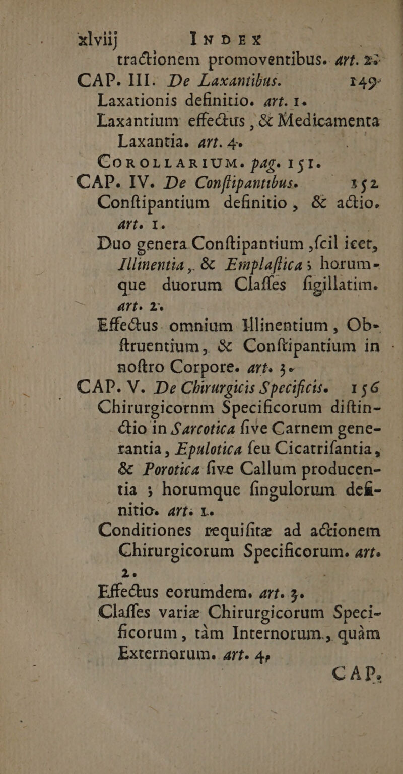 xlviij Inpnrx tractionem promoventibus.. 4r. zi- CAP. HII. De Laxantibus. 149 Laxationis definitio. art. 1. Laxantium effectus , &amp; Medicamenta Laxantia. art. 4 COROLLARIUM. f4f* I1 $1. CAP. IV. De Conflipantbus. — — 5$2 Conftipantium definitio , &amp; actio. art. I. | Duo genera Conftipantium ,fcil icet, Illinentia ,, &amp; Emplaflicas horum- que duorum Claffes figillatim. TA Effe&amp;us. omnium Hlinentium , Ob- ftruentium, &amp; Conftipantium in - noftro Corpore. art. 5- CAD. V. De Chirurgicis Specificts- | 156 Chirurgicornm Specificorum diftin- &amp;io in Szrcotica five Carnem gene- rantia, Epalotica feu Cicatrifantia , &amp; Porttica five Callum producen- tia ; horumque fingulorum deá&amp;- AG Arts X. Conditiones requifite ad actionem Chirurgicorum Specificorum. art. 2. Effe&amp;us eorumdem. art. 5. Claffes variz Chirurgicorum Speci- ficorum , tàm Internorum., um Externorum. art» 4 CAD.