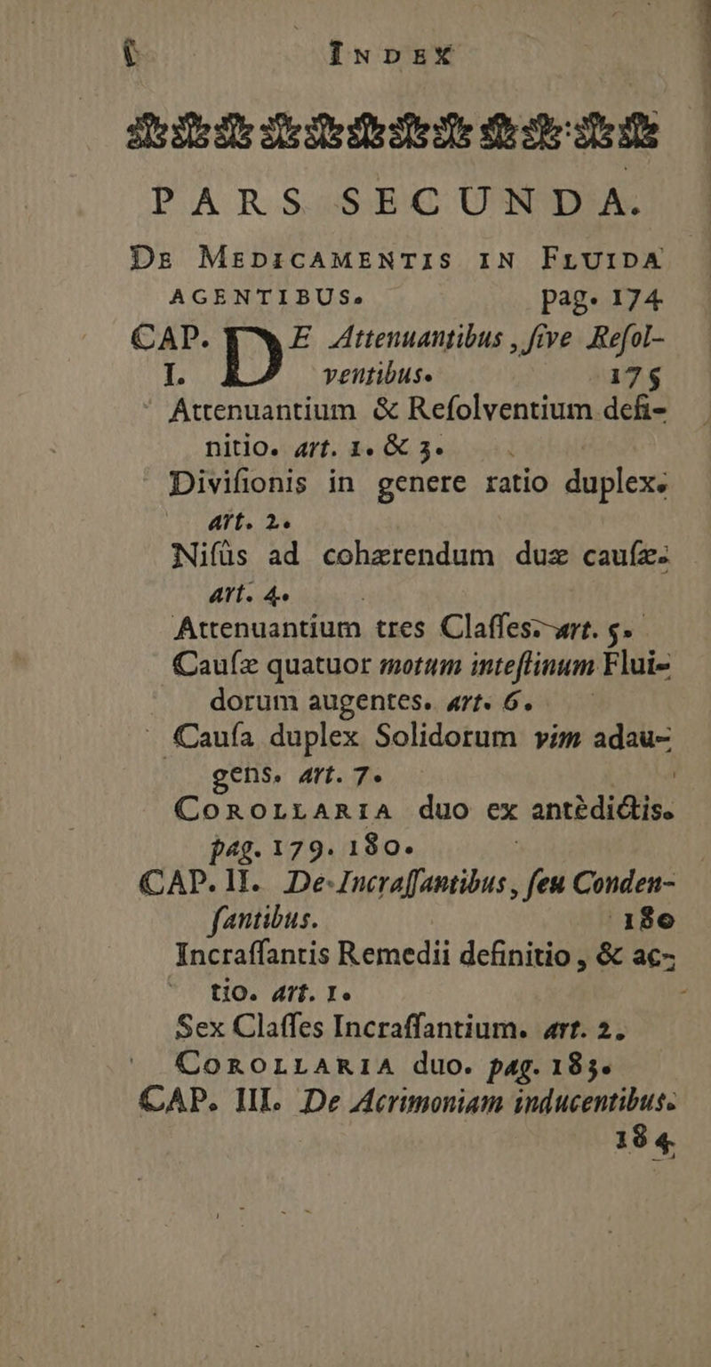 iN iIupbzX iiie eddie edat PAR S S:EC. UNDA Ds MezpicAMENTIS IN FLUIDA AGENTIBUS., pag. 174 CAP. E Attenuantibus , ve. .Refol- I. veutibuse 17$  Attenuantium. &amp; Refolventium defi- nitio. a7t. 1. &amp; 3. Divifionis in genere ratio duplex: Aft. 2. Nifüs ad cohzerendum duz cauíz. Art. 4. Attenuantium. tres Claffes--art. 6. Caufz quatuor motum inteflinum Flui- dorum augentes. 4rt. 6. - Cauía duplex Solidorum vim adau- gens. art. 7. ! ConoLrAnRriA duo ex antédictis. jag. 179. 180. | CAP. 1I. De-JIncra[faptibus , feu Conden- fantibus. 1806 Incraffantis Remedii dcfinitio , &amp; ac- tio. 4r. I. Sex Claffes Incraffantium. art. 2. COROLLARIA duo. pag. 185. CAP. IIL. De Acrimoniam inducentibus. 18 4