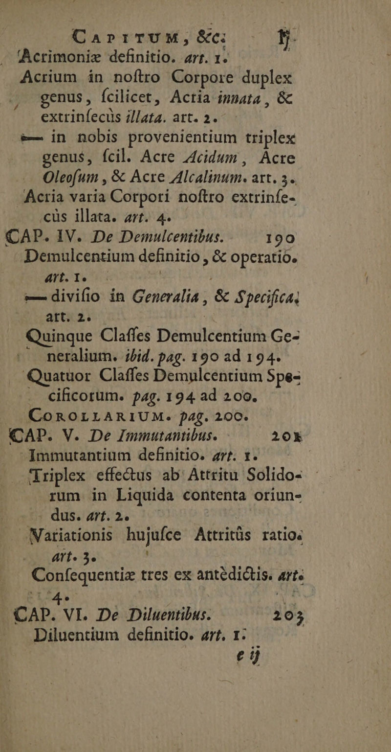 CaprrrTUM,&amp;: — 9. Acrimonizx definitio. art. 1. | Acrium in noftro Corpore duplex genus, fcilicet, Actia innata , &amp; extrinfecus i//ata. att. 2. e— in nobis provenientium triplex genus, fcil. Acre Z4cidun, Acre Oleofum , &amp; Acre Alcalinum. att. 3. Acria varia Corpori noftro extrinfe- cus illata. art. 4. CAP. IV. De Demulcentibus. 190 Demulcentium definitio , &amp; operatio. Wit. T. | ! e— divifio in Generalia , &amp; Specifica, att. 2. | Quinque Claffes Demulcentium Ge- - meralium. lid. pag. 190 ad 194. Quatuor Claffes Demulcentium Spe- . cificorum. pag. 194 ad 200. CoROLLARIUM. 4g. 200. CAP. V. De Immutantibus. 20x -Immutantium definitio. zt. 1. — Triplex effectus ab Attritu Solido- rum in Liquida contenta oriun- dus. 47f.2. Nariationis hujufce Attritüs ratio: arts 5. Confequentiz tres ex antedictis. art. 3S9 | ^ CAP. VI. De Diluentibus. 205 Diluentium definitio. arf. 1. €i