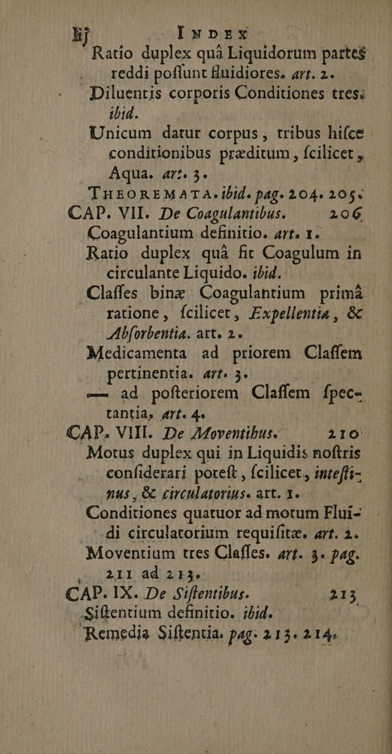 Ratio duplex quà Liquidorum partes reddi poflunt fluidiores. art. 2. Diluentis corporis Conditiones tres; ibid. Unicum datur corpus, tribus hifce conditionibus praeditum , fcilicet , Aqua. ar? 5. THEOREMATA.ibid. pag» 204. 205« CAD. VII. De Coagulantibus. 206 Coagulantium definitio. Arts Y. Ratio duplex quà fit Coagulum in circulante Liquido. ;/id. ratione, fcilicet, Expellentia , &amp; Mbforbentia. att. 2. Medicamenta ad priorem Claffem pertinentia. 477. 3. —. ad pofteriorem Claffem Ípec- tanti, 4rf. 4» CAP. VIII. De AMoventibus. 210 Motus duplex qui in Liquidis noftris nus , G circulatorius. art. 1. Conditiones quatuor ad motum Flui- di circulatorium requifitz. art. 2. Moventium tres Claffes. arf. 3. pag. 211 ad 213. CAP. IX. De Siflentibus. 213 .Siftentium definitio. ;/id. Remedia Siftentia, pag: 213. 214, Acc