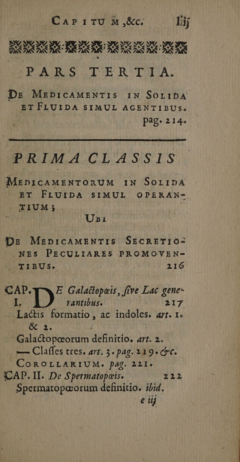CarP1TU M ,&amp;c. lij PTOOD KIT totam men PARS TERTIA. Ds MzpricaMENTIS IN SoribA ET FLUIDA SIMUL AGENTIBUS. pag. 214. PRIMA CLASSIS MenicAMENTORUM IN SoripA . ET FLUIDA SIMUL OPERAN- TIUM ES Usi Drs MzanpricAMENTIS SEcRETI10- NES PECULIARES PROMOVEN- UEIBUS. 216 CAP. q^ E Galadtopeis , ftve Lac gene- I. Ib rantibus. 217 Lactis formatio, ac indoles. art. 1« &amp; 2. Galactopoeorum definitio. art. 2. — Claffes tres. art. 5. pag. 231 9- coc. | COROLLARIUM. fag. 221- CAD. II. De Spermatopeis. 222 Spermatopacorum definitio. i/i4. e iij