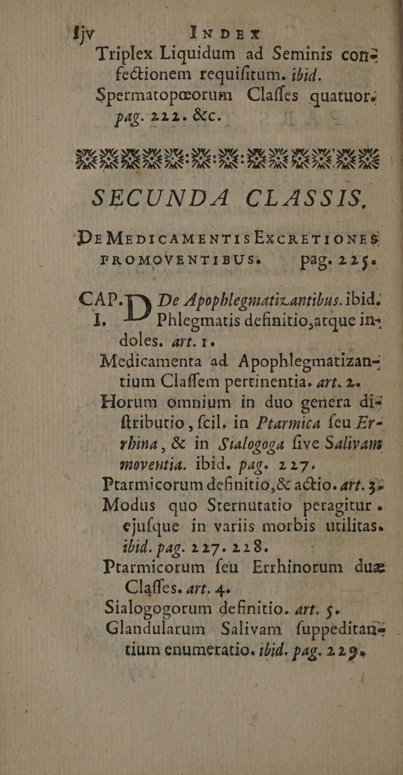 Lu INDEX Triplex Liquidum ad Semints conz fectionem requifitum. ijid. Spermatopocorum Claffcs quatuors j4f 212. XC. : BORXRORURC RC RCNORORORORORE SECUNDA CLASSIS, DrMzprcAMENTISEXCRETIONES PROMOVENTIBUS; pag: 225. cA D De Apophlegmatiz.antibus. ibid. Phlegmatis definitio,atque in« doles rr. 1. eM Medicamenta ad. Apophlegmatizan- tium Claffem pertinentia. Art. 2. - Horum omnium in duo genera dis ftributio , fcil. in Ptarmica feu Er- vbina, &amp; in Sialogoga five Salivains moyentia. ibid. p4g. 2127. Ptarmicorum definitio, &amp; actio. art. 5; Modus quo Sternutatio peragitur ejufque. in variis morbis utilitas. ibid. pag. 127. 228. Prarmicorum feu Errhinorum dua Claffes. art. 4. Sialogogorum definitio. art. $. Glandularum Salivam fuppeditans tium enumeratio. ;lid. pag. 22.9. C
