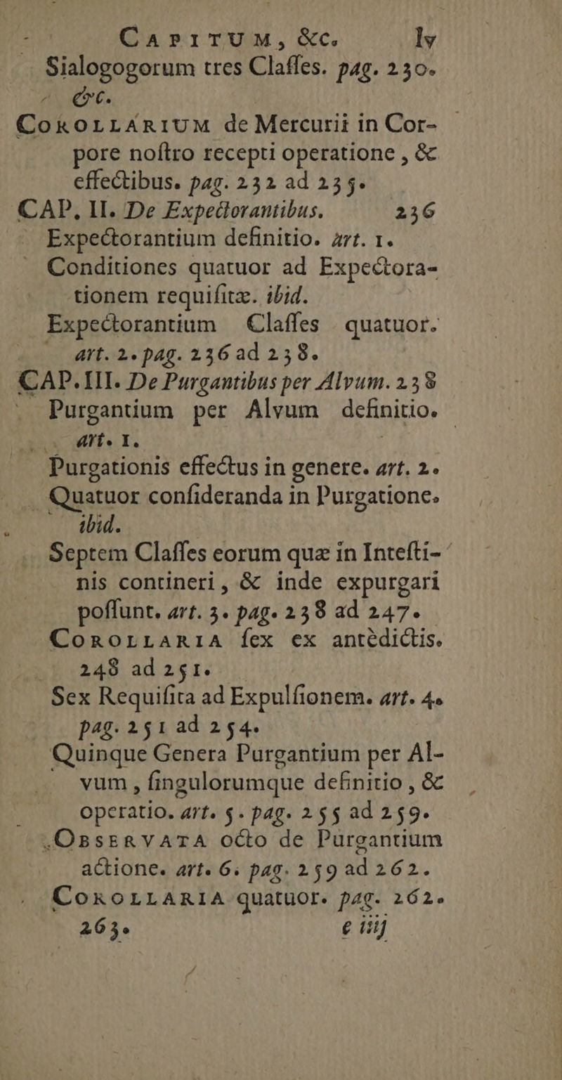 Sialogogorum tres Claffes. pag. 2 30. ^ €x. CoxorLAniUM de Mercurii in Cor- pore noítro recepti operatione , &amp; effectibus. pag. 232 ad 255. CAD, II. De Expedorantibus. 236 . Expectorantium definitio. zrt. 1. . Conditiones quatuor ad Expectora- tionem requifita. iid. Expectorantium — Claffes | quatuor. — Art. 2. pag. 236 ad 258. CAD.III. De Purgautibus per Alvum. 2.38 Purgantium per Alvum definitio. - E MP s I. Purgationis effe&amp;us in genere. art. 2. . Quatuor confideranda in Purgatione. ibid. Septem Claffes eorum quz in Intefti- ' nis contineri, &amp; inde expurgari poffunt. rt. 5. pag» 238 ad 247. ConorLARriA fex ex antédictis. Lob «248. ad 251: Sex Requifita ad Expulfionem. art. 4. (0 pag. 251 ad 254. Quinque Genera Purgantium per AI- vum , fingulorumque de£nitio , &amp; operatio. art. $. pag. 25$ ad 259. .OBssRvATA octo de Purgantium actione. art 6. pag. 259 ad 262. CoxoLLARI1A quatuor. p4g. 262. 265. € iiij