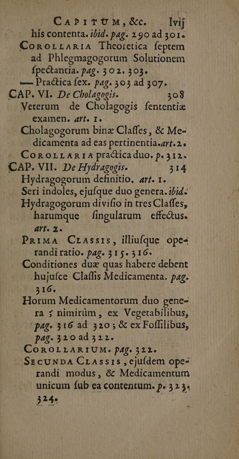 CabPriTUM,&amp;. lvij his contenta. iJid. pag. 290 ad 3o1. ConorraniA Theoretica feptem ad. Phlegmagogorum Solutionem fpectantia. pag. 302. 303. — Practica fex. pag. 305 ad 307. CAP. VI. De Cholagogis. 308 Veterum. de Cholagogis fententiz examen. 4t. I. Cholagogorum bina Claffes , &amp; Me- dicamenta ad eas pertinentia.4rt.2 * CoRnorranra practicaduo. f. 312. CAP. VII. De Hydragogis. M TATE Hydragogorum definitio, ar. 1. Seri indoles, ejufque duo genera. i/i. Hydragogorum divifio in tres Claffes, harumque fingularum cffe&amp;tus. art. 2. PRiMA Crassrs, illiufque opes randi ratio. pag. 315« 516. Conditiones duz quas habere debent hujufce Claffis Medicamenta. pag. 516. Horum Medicamentorum duo gene- ra ; nimirüm, ex Vegetabilibus, ' p4g- 316 ad 320; &amp; ex Foffilibus, p495- 320 ad 322. | COROLLARIUM. f4f. 322. Sz cuNDA Crassris ,ecjufdem ope- randi modus, &amp; Medicamentum unicum fub ea contentum. p« 32 5» je |