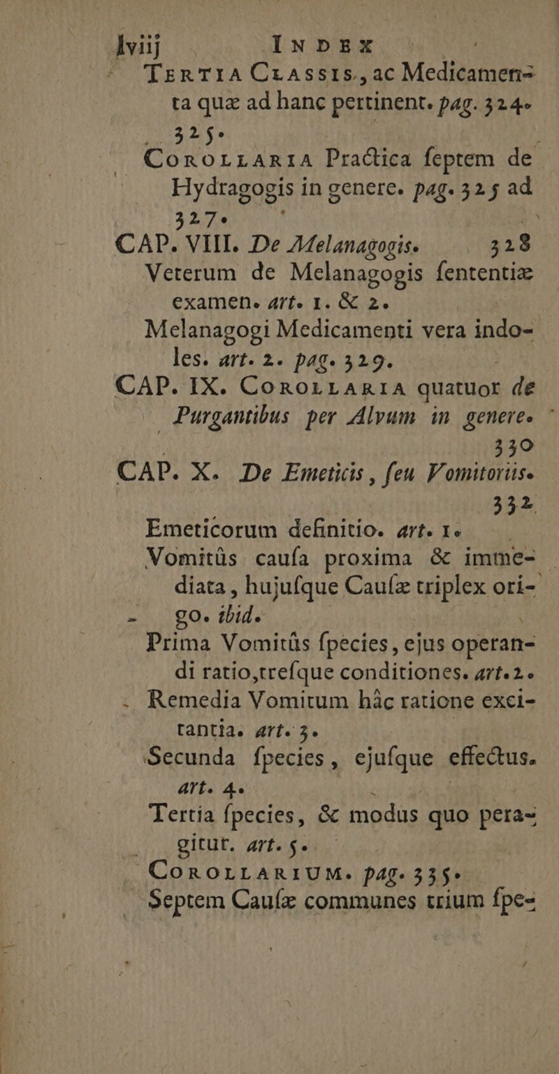 lviij INDEX TrzRaTIACrassis,ac Medicamen- ta quz ad hanc pertinent. pag. 324» Augu $e | j ConorrAniA Pradica feptem de Hydtagogis in genere. pag. 32 y ad 327. b CAP. VIII. De A4elanagogis. 328 Veterum de Mclanagogis fententia examen. Arf. I. &amp; 2. Melanagogi Medicamenti vera indo- les. art. 2- pag. 529. CAP. IX. CoROLLARIA quatuor de Purgantibus. per .dlyum in. genere. - 350 CAP. X. De Emctiis , feu. Vomitorüse 252 Emeticorum definitio. art. 1. Vomitüs caufa proxima &amp; imme- diata , hujufque Cauíz triplex ori-- 2 pde dels Prima Vomitüs fpecies, ejus operan- di ratio,trefque conditiones. art«2. Remedia Vomitum hàc ratione exci- tantia. art. 5. Secunda fpecies, ejufque effectus. Arts A« Tertia fpecies, &amp; modus quo pera- NI TE CoROLLARIUM. f4g- 355» Septem Cauíx communes trium fpe-