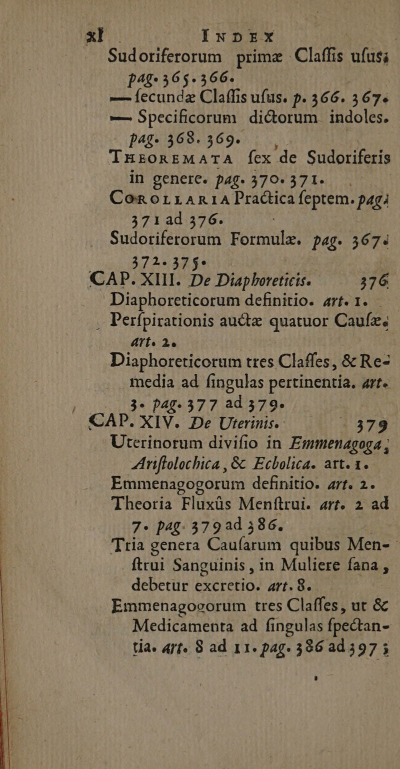 xl INDEX Sudoriferorum prima - Claffis ufus; p4f* 565-366. | —Íecundaz Claffis ufus. p. 366. 367. — Specificorum dictorum. indoles. P4g- 368. 369. THzoREMATA Ícx de Sudoriferis in genere. pag. 370* 371. Con orriARniA Practica feptem. paga 371ad 376. ARA d Formulx. pag. 367. *5 CAP. xil be Dabo 376 Diaphoreticorum definitio. arf. 1. - . Perfpirationis auctz quatuor Caufz; AYTÍs 2e Diaphoreticorum tres Claffes, &amp; Re- media ad fingulas pertinentia. art« | 3* p40- 577 ad 579- CAP. XIV. De Uterinis.. - 379 Uterinorum divifio in Emmenagoga Aniflolochica , &amp; Ecbolica. art. 1. Emmenagogorum definitio. arf. 2. Theoria Fluxüs Menfltrui. art. 2 ad 7- p49: 379 ad 586. Tria genera Oud quibus Men- ftrui Sanguinis , in Muliere fana , debetur excretio. art. 8. Emmenagovorum tres Claffes, ut &amp; Medicamenta ad fi ingulas (pectan-
