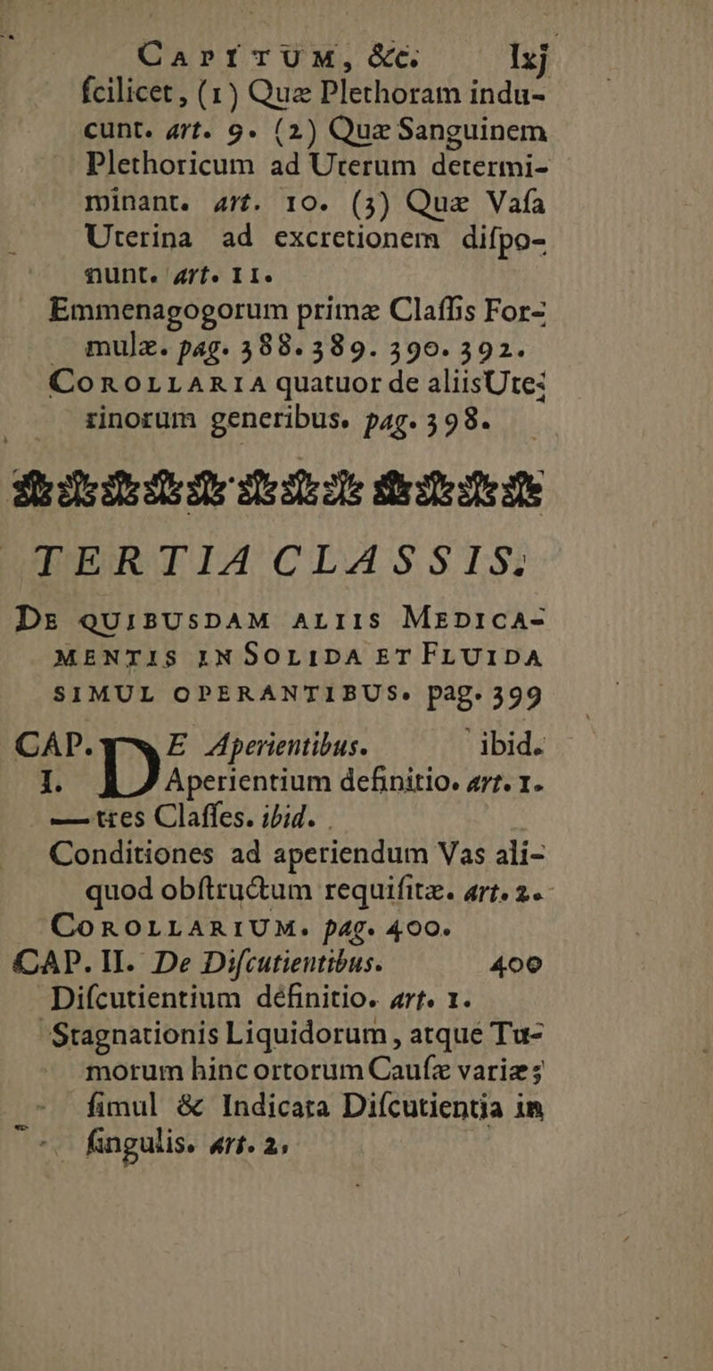 CaPfITUM,Gd&amp;c. Ixj fcilicet , (1) Qua Plethoram indu- cunt. art. 9g. (2) Quz Sanguinem Plethoricum ad Uterum determi- minant. 477. 10. (3) Que Vafa Uterina ad excretionem difpo- nunt. Zrf. II. . Emmenagogorum prima Claffis For- . mujz. pag. 388.389. 390. 392. ConoLLARIA quatuor de aliisUte: rinorum generibus. pag. 398. hdedbide deste iiesete dte TIURITIICILASSIS? Ds qQUiBUsDAM ALIIS Mrprica- MENTIS IN SOLIDA ET FLUIDA SIMUL OPERANTIBUS. pag. 399 CAP. E Aperientibus. ibid. I. Ty dom definitio. a7? I. —/ ttes Claffes. ijid. . Conditiones ad aperiendum Vas ali- quod obftru&amp;um requifitz. art. 2. CoROLLARIUM. f4g- 400. CAP. II. De Difcutientibus. 400 Difcutientium definitio. arf. 1. 'Stagnationis Liquidorum , atque Tu- morum hinc ortorum Caufz variz; fimul &amp; Indicata Diícutientia in fingulis. PUTET