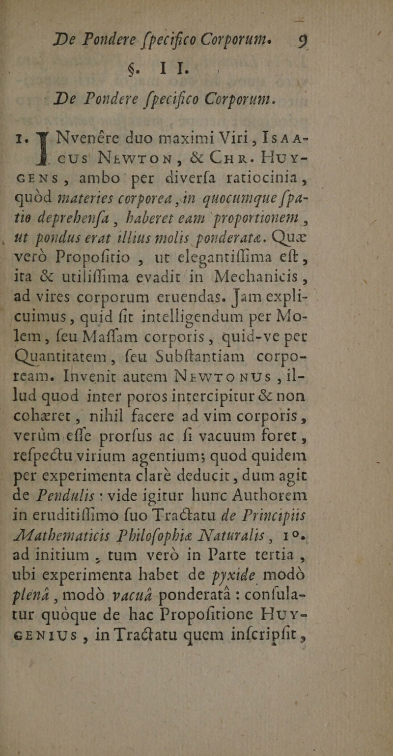 — OR Lo io - De Poudere fpecifico Corporum. I. Y Nvenére duo maximi Viri , IsAA- .cUs NEWTON, & Cun. Huv- GENS, ambo per diverfa ratiocinia, quód materies corporea 4n quocumque fpa- tio deprebenfa , baberet eam proportionem , ut pondus erat ilius molis pouderata. Quz veró Propofitio , ut clegantiffima eft, ita & utiliffima evadit in Mechanicis , lem, feu Maffam corporis , quid-ve pet uantitatem , feu Subítantiam corpo- ream. Invenit autem INswrT Oo NUs , il- lud quod inter poros intercipitur & non cohaeret , nihil facere ad vim corporis , verüm effe prorfus ac fi vacuum foret , refpectu virium agentium; quod quidem de Pendulis : vide igitur hunc Authorem in eruditiflimo fuo Tractatu de Principiis Mathematicis Philofopbie Naturalis, 10. ad initium , tum veró in Parte tertia , ubi experimenta habet de pyxide modó plena , modó vacuád ponderatà : confula- tur quoque de hac Propofitione Hv v- G&ENIUS , in Tractatu quem inícripfit ,