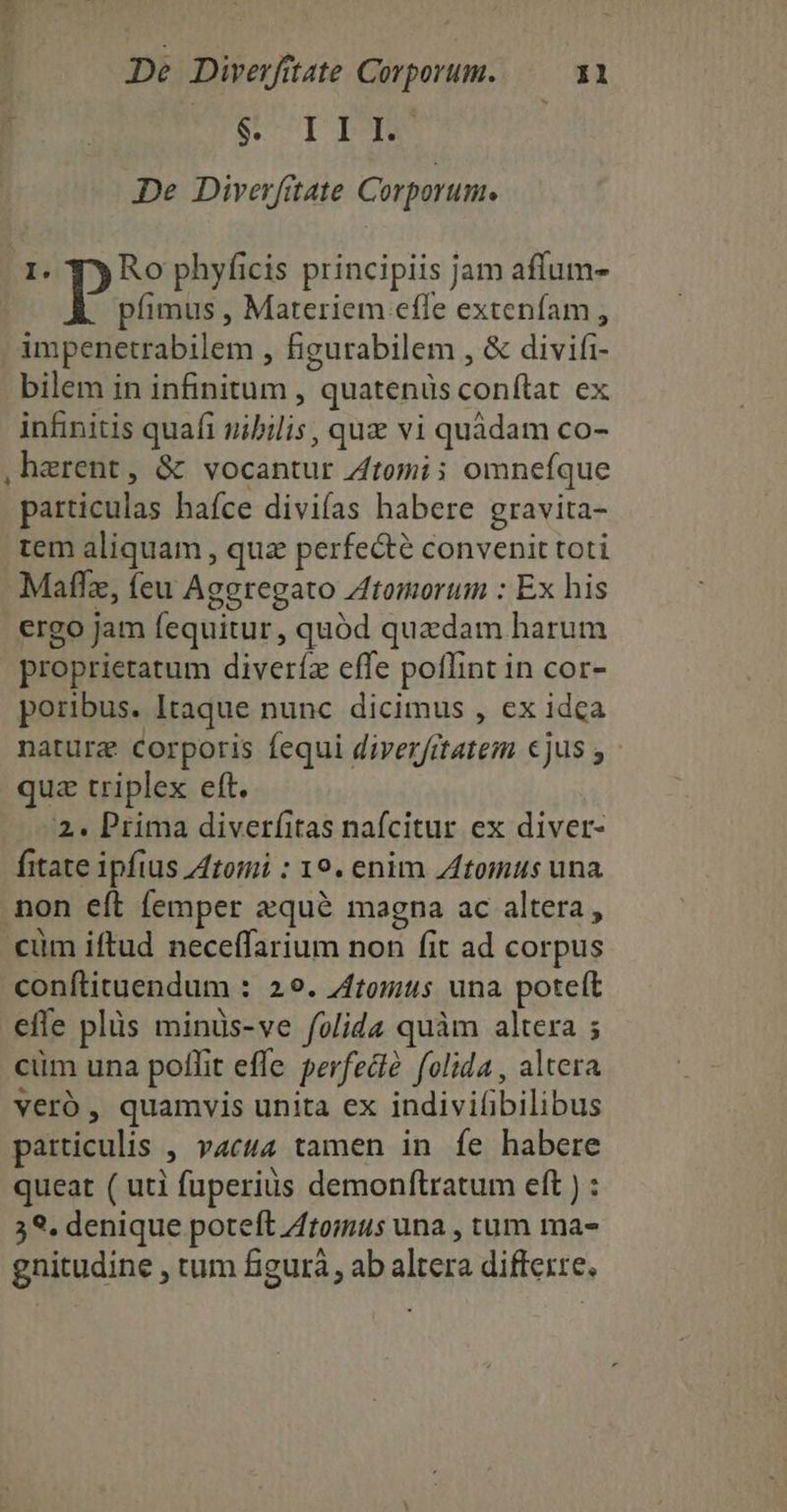 BUT DM De Diverfitate Corporutu. 1. py Ro phyficis principiis jam affum- | bras , Materiem effe extenfam , impenetrabilem , figurabilem , & divifi- bilem in infinitum , quatenüs conftat ex infinitis quafi uibilis, quz vi quàdam co- ,harent, & vocantur Ztomi; omnefque particulas haíce divifas habere gravita- tem aliquam , quz perfecte convenit toti Maflz, (eu Ageregato Ztomorum : Ex his ergo Jam fequitur, quód quadam harum proprietatum diveríz effe poffint in cor- poribus. Itaque nunc dicimus , ex idca nature Corporis fequi diver/rtatem €jus y quz triplex eft. 2. Prima diverfitas nafcitur ex diver- fitate ipfius tomi : 19. enim tomus una non eít femper aqué magna ac altera, cüm iftud neceffarium non fit ad corpus conftituendum : 29. Ztomtis una poteft effe plüs minüs-ve fvlida quàm altera ; cüm una poffit effe perfect? folida , altera veró, quamvis unita ex indivifibilibus particulis , vact4 tamen in fe habere queat ( uti fuperius demonftratum eft ) : 59. denique poteft Atomus una , tum ma- gnitudine , tum figurà, ab altera diffexre.