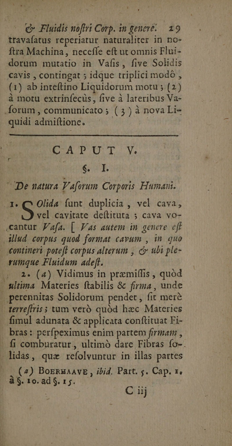 - ^ LI D ' travafatus reperiatur naturaliter in no- ftra Machina, neceffe eft ut omnis Flui- dorum mutatio in Vafis, five Solidis cavis , contingat ; idque triplici modó , (1) ab inteftino Liquidorum motu ; (2) à motu extrinfecüs , five à lateribus Va- quidi admiftione. CAPUT V. neoee dq. De natura P'aforum Corporis. Human. 1. C* Olida funt duplicia , vel cava, S d cavitate deíLituta 5 cava vo- cantur afa. [| Vs autem in genere. eff iud corpus quod format cavum , in. quo rumque Fluidum adeft. 2. (4) Vidimus in premiffis , quod perennitas Solidorum pendet , fit mere terreftris s tum veró quód haec Materies fimul adunata & applicata conftituat Fi- bras : perfpeximus enim partem firmati , fi comburatur, ultimó dare Fibras fo-. . (7) BozsnsaAVE , ibid. Part. 5. Cap. x, à $. 10. ad S. 1 5. : | C iij