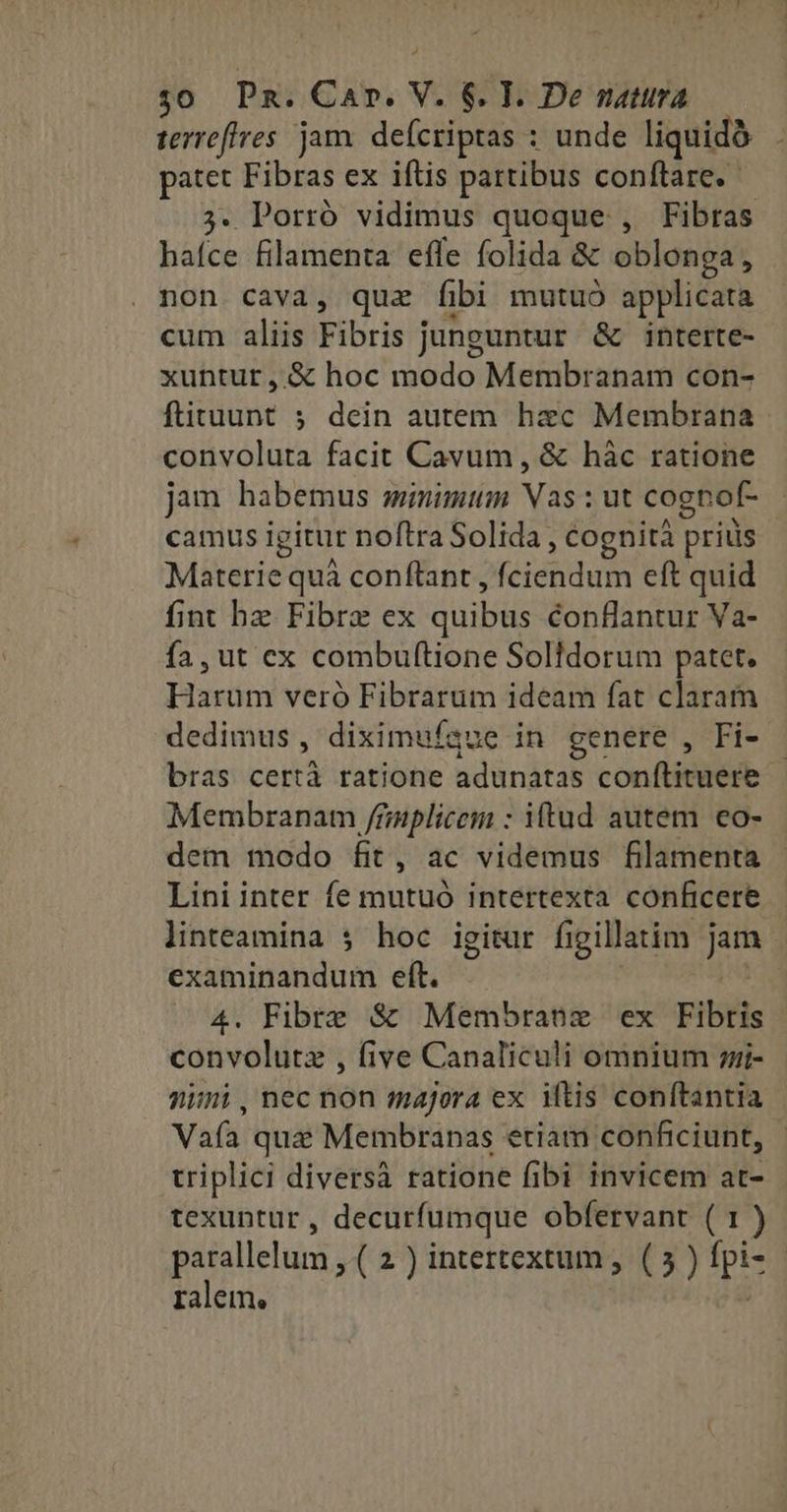 : : x $0 Pn. Car. V. 6$. T. De natura terreffres jam. deícriptas : unde liquidàó patet Fibras ex iftis partibus conftare. — ;. Porró vidimus quoque , Fibras haíce filamenta effe folida & oblonga, non cava, quz fibi mutuó applicata cum aliis Fibris junguntur & interte- xuntur , & hoc modo Membranam con- ftituunt 5 dein autem hxc Membrana convoluta facit Cavum, & hàc ratione jam habemus wmimum Vas : ut cognof- camus igitur noftra Solida , cognità priüs Materie quà conflant , fciendum eft quid fint bz Fibre ex quibus conflantur Va- fa, ut ex combuftione Solldorum patet. Harum veró Fibrarum ideam fat claram dedimus, diximuígue in genere , Fi- bras certà ratione adunatas conftituere Membranam /rnplicem : iftud autem eo- dem modo fit, ac videmus filamenta Lini inter fe mutuó intertexta conficere linteamina $ hoc igitur figillatim jam examinandum eft. | 4. Fibre & Membrane ex Fibris convolutz , five Canaliculi omnium i- nimi , nec non majora ex iftis conftantia Vaía qua Membranas eriam conficiunt, - triplici diversà ratione fibi invicem at- texuntur , decurfumque obfervant ( 1 ) parallelum , ( 2 ) intertextum ,. ( 5 ) fpi- | ralem. |