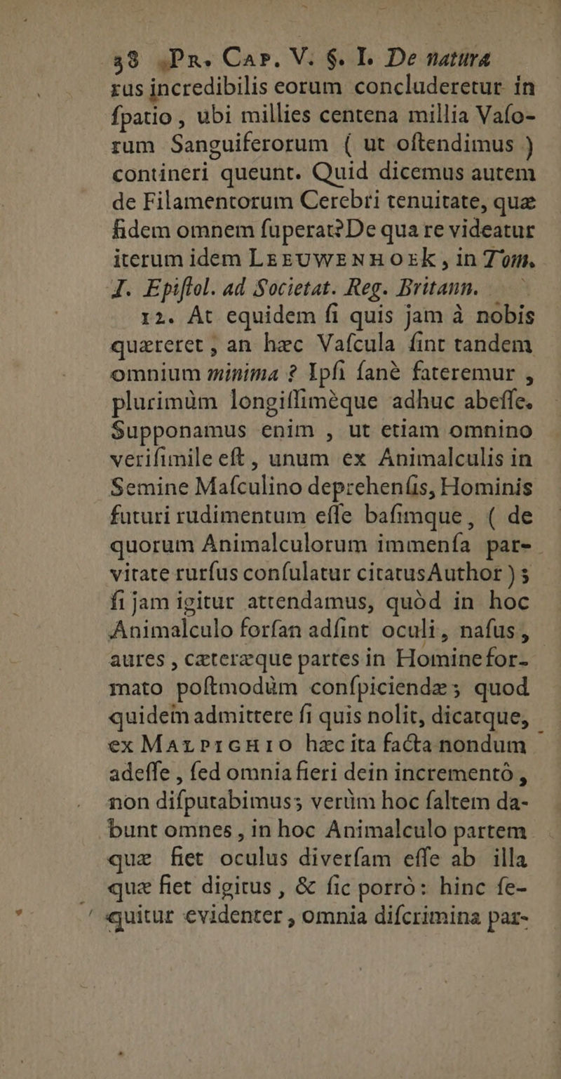 rus incredibilis eorum concluderetur. in fpatio , ubi millies centena millia Vafo- rum Sanguiferorum ( ut oftendimus ) contineri queunt. Quid dicemus autem de Filamentorum Cerebri tenuitate, qua fidem omnem fuperat2De qua re videatur iterum idem LEgUWE NR OzxK , in Tm. J. Epiflol. ad Societat. Reg. Britann. 12. At equidem fi quis jam à nobis quatreret ; an hec Vaícula íint tandem omnium inima ? Ypfi fané fateremur , plurimàüm longitfiméque adhuc abeffe. Supponamus enim , ut etlam omnino verifimile eft, unum ex Animalculis in Semine Mafculino depreheníis, Hominis futuri rudimentum effe bafimque, ( de quorum Animalculorum immenía par- vitate rurfus confulatur citatusAuthor ) $ fijam igitur attendamus, quód in hoc Animalculo forfan adfint oculi, nafus , aures , ceterzque partes in Hominefor- 1nato poítmodüm confpiciendz ; quod quidem admittere fi quis nolit, dicatque, ex MarPricHrio hzcita facta nondum adeffe , fed omniafieri dein incrementó , non difputabimuss verüm hoc faltem da- bunt omnes , in hoc Animalculo partem quz fiet oculus diverfam effe ab. illa quz fiet digitus , & fic porró: hinc fe- / quitur evidenter , omnia difcrimina paz-