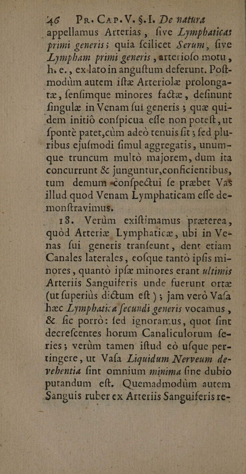 appellamus Arterias ,, five Lympbaticas primi generis s quia fcilicet Serum, (ive Lympbam primi generis ,arteriofo motu , h; e. , exlatoin anguftum deferunt. Poft- modim autem iftz Arteriole prolonga- tz, fenfimque minores facte, definunt fingule in Venam fui generis 5 quz qui- dem initió confpicua effe non poteft , ut fponte patet,cüm adeó tenuis fit ; fed plu- ' ribus ejufmodi fimul aggregatis , unum- que truncum multó majorem, dum ita concurrunt & junguntur,conficientibus, tum demum «confpectui fe praber Va$ illud quod Venam Lymphaticam effe de monftravimus. . 18. Verüm exift;mamus. praterea, quód Arterix, Lympbaticz, ubi in Ve- nas fui generis tranfeunt, denr etiam Canales laterales , eofque tantó ipfis mi- nores , quanto ipíz minores erant ultimis Arteriis Sanguiferis unde fuerunt orte (ut fuperius dictum eft ) ; jam veró Va(a. hac Lympbatica fecundi generis vocamus , &. fic porró: fed. ignoran:us, quot fint decrefcentes horum Canaliculorum fe-: ries; verüm tamen iftud eó ufque per- üngere, ut Vafa Liquidum Nerveum de- vebentia fint omnium minima Gne dubio putandum eft. Quemadmodüm autem Sanguis ruber ex Arteriis Sanguiferis re-