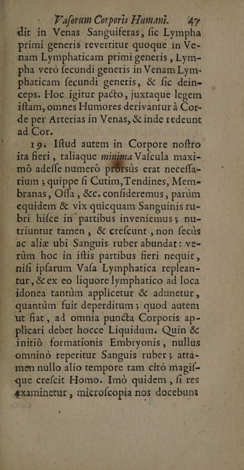 dit in Venas Sanguiferas, fic Lympha primi generis revertitur quoque in Ve- pha vero fecundi generis in Venam Lym- phaticam fecundi generis, & fic dein- ceps. Hoc igitur pacto, juxtaque legem iftam, omnes Humores derivantur à Cor- de per Arterias in Venas, & inde redeunt ad Cor. 19. Iítud autem in. Corpore noftro ita fieri , taliaque minima Vaícula maxi-. mo adeffe numeró pisos erat neceffa- rium ; quippe fi Cutim, Tendines, Mem- branas , Offa , &c. confideremus , parüm equidem & vix quicquam Sanguinis ru- bri hifce in partibus inveniemus; nu- triuntur tamen , & creícunt , non fecüs ac aliz ubi Sanguis ruber abundat: ve- rüm hoc in iílis partibus fieri nequit, nifi ipfarum Vafía Lymphatica replean- quantüm fuit deperditum ; quod autem ut fiat, ad omnia puncta Corporis ap- plicari debet hocce Liquidum. Quin & initió formationis Embryonis, nullus omninó reperitur Sanguis ruber; atta- men nullo alio tempore tam citó magií- t