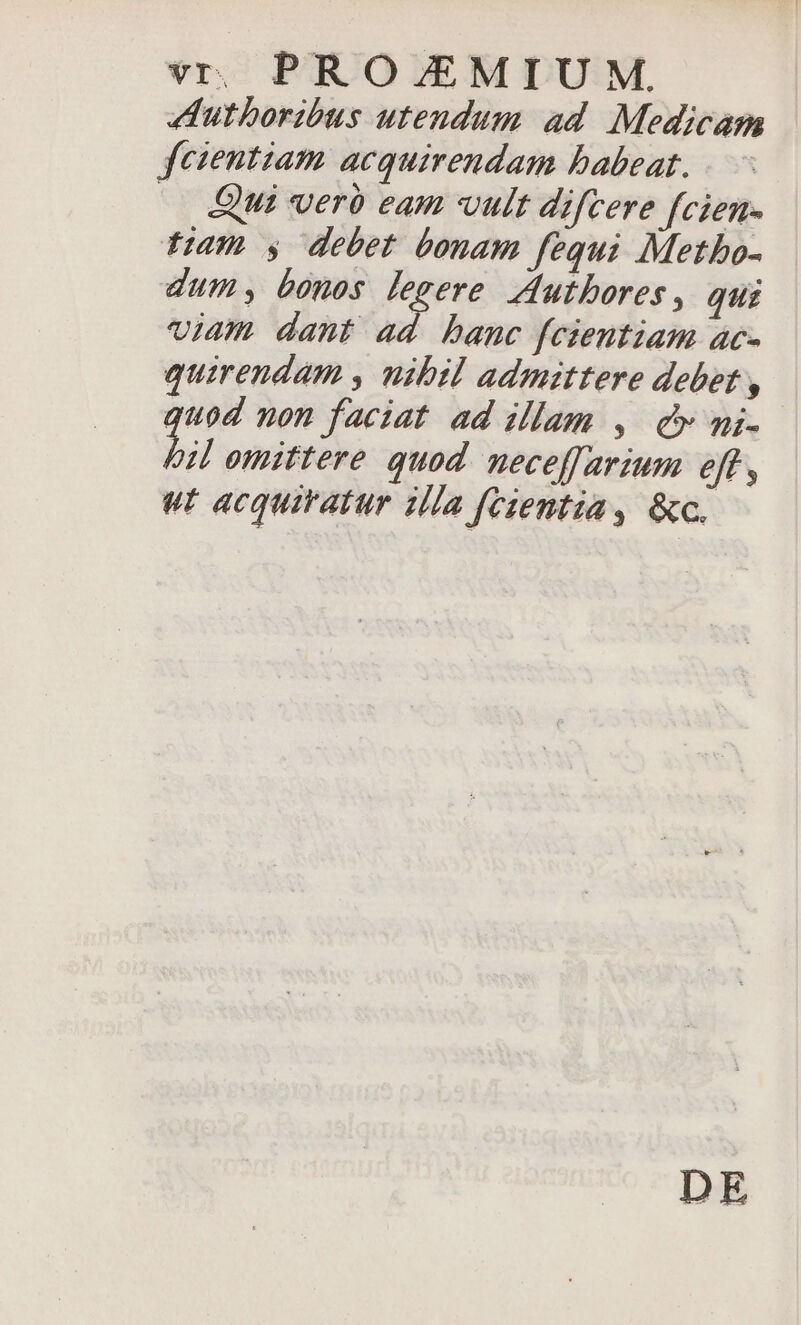 Autboribus utendum ad. Medicam fcientiam acquirendam babeat. — Qui verà eam vult difcere fcien- fiam y debet bonam fequi Metbo- dum; bones legere Jdutbores, qui viam dant iK banc fcientiam ac- quirendam , nibil admittere debet , quod non faciat ad illam , cv mi- bil omittere quod. neceffarium eff , wt acquiratur illa fcientia, &amp;c. DE