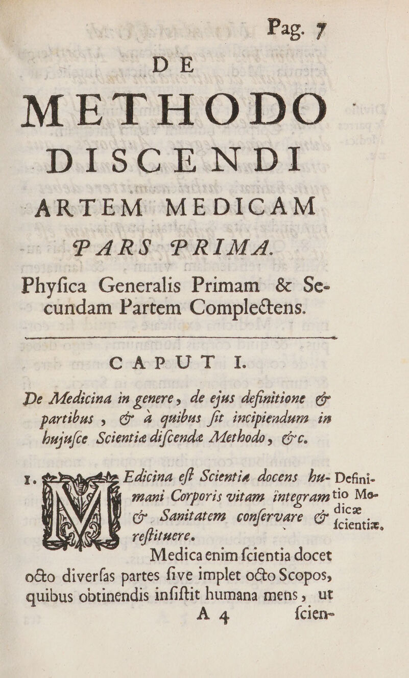 92 METHODO diede Gol sNe T -ARTEM MEDICAM PARS PRIMA Phyfica Generalis Primam. &amp; Se- cundam Partem Compledens. QoMenow- Tu E De Medicina in genere , de ejus definitione. eir peribus , 6m à quibus fit incipiendum in buju[ce. Scientia dicenda Methodo, (5c. M mani Corporis vitam. integram js Me- Po Sanitatem confervare ndm reflituere. Medica enim fcientia docet o&amp;o diverfas partes five implet oGto Scopos; quibus obtinendis infiftit humana mens, ut A 4 Ícien-