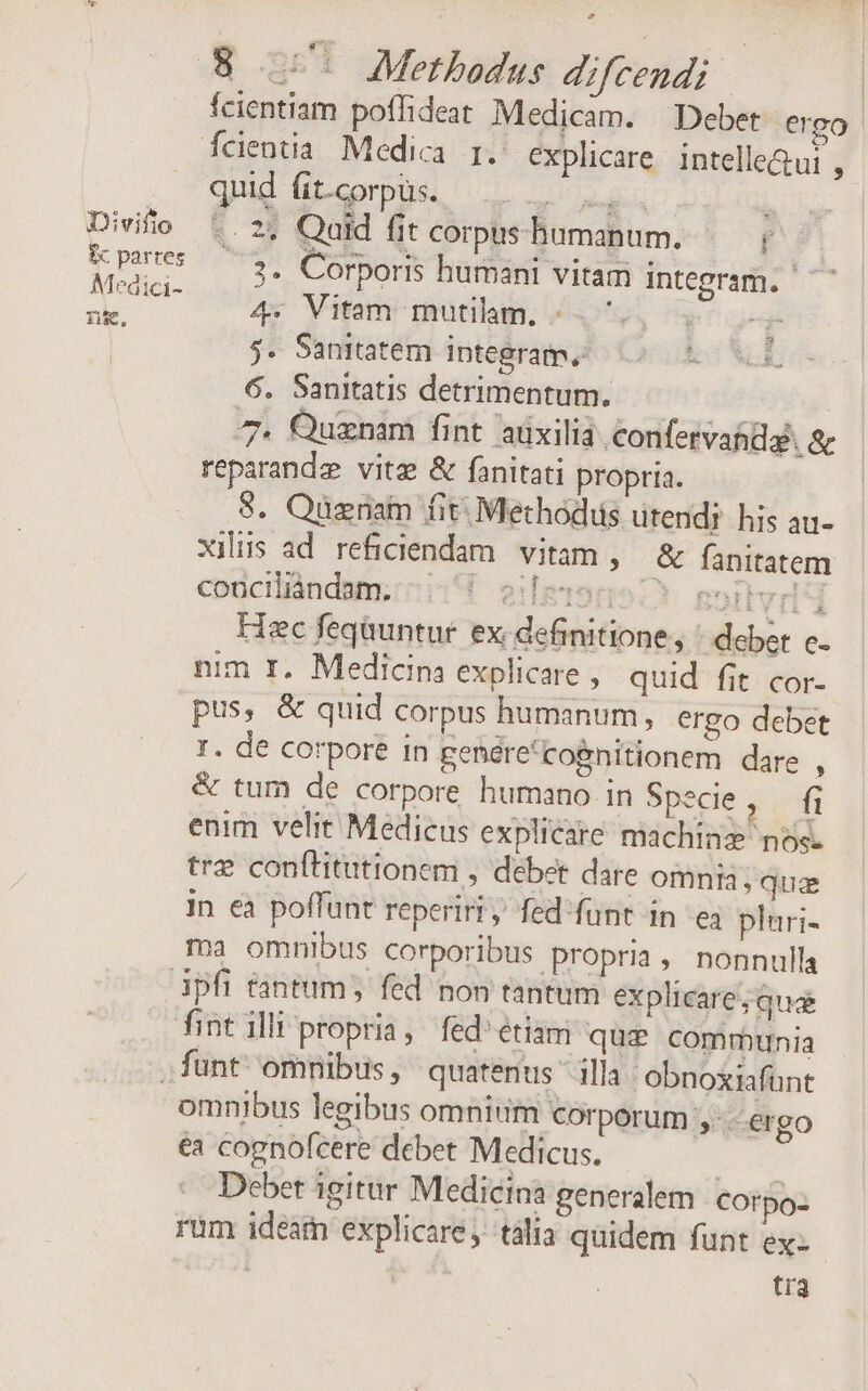 Divifto i parres Medici- ng, fcientiam poffideat Medicam. Debet ergo quid Áit-corpus. SHOP MPG 1 -. ?* Quid fit corpus humanum. f /.3. Corporis humani vitam integram. 4: Vitam mutilam, «. ., s 5. Sanitatem integram. is XC 6. Sanitatis detrimentum. 7. Quznam fint aüxilia confervanda. &amp; reparandz vitz &amp; fanitati propria. 8. Quznam fit; Methods utendi his au- xilis ad reficiendam. vitam, &amp; fanitatem conciliàndam. tIgrorro c. gortvid 4 Hzc feqüuntur ex definitione, ' deber c. nim I. Medicina explicare , quid fit cor- pus, &amp; quid corpus humanum, ergo debet I. de corpore in genére'cognitionem dare , &amp; tum de corpore humano in Specie «22 enim velit Medicus explicare machinz nos. trz conftitutionem , debet dare omnia, qua in ea poffunt reperiri, fed'funt in e3 plari- ma omnibus corporibus propria, nonnulla omnibus legibus omnium Corporum ,.érgo €à cognofcere debet Medicus. | Deber igitar Medicina generalem Corpo- rum ideam explicare, tàlia quidem funt ex: