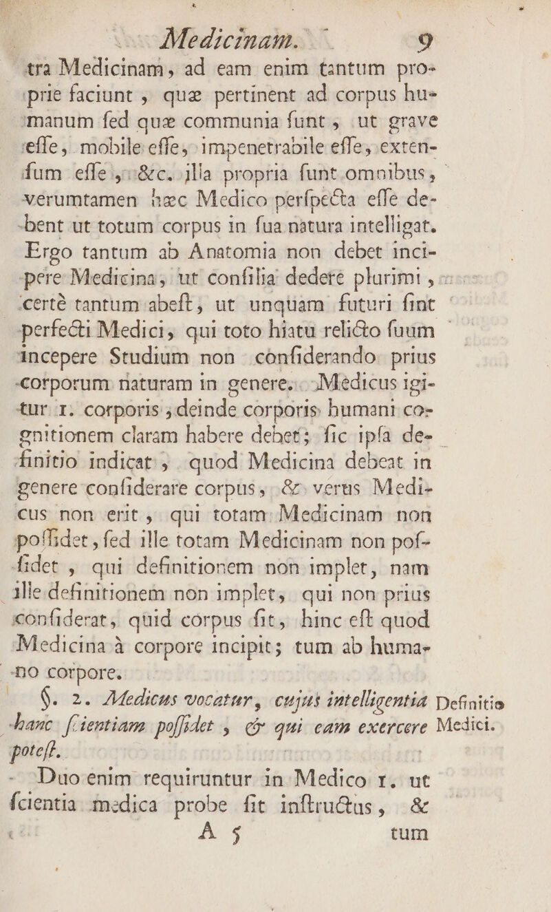 tra Medicinam, ad eam enim tintum pro- iprie faciunt , quae pertinent ad corpus hu- manum fed que communia funt ut grave effe ,. mobile effe ^ 1mpenetrabile effe; exten- fum effe ::&amp;c. lla propria. funt.omoibus, verumtamen zc Medico perípe&amp;ta. effe de- -bent ut totum corpus in fua natura intelligat. Ergo tantum ab Anatomia non debet inci- pere Medicina; ut confilia dedere pluriim! , erté tantum abeft, ut. unquam futuri fint. — perfecti Medici, qui toto hiatu reli&amp;to fuum | incepere Studium non cónfiderando. prius corporum naturam 1n genere;.-. ; Medicus 1gi- tur. 1. corporis ; deinde corporis humani co- gnitionem claram habere debet; fic ipfa de- ^inito indicat; quod Medicina debeat in genere confiderare corpus, .&amp; verus Medi- cus non erit , qui totam: Medicinam. non poffidet , fed 1lle totam Medicinam pon pof- fidet , qui definitionem. non implet, nam . aMle.definitionem non implet, qui non prius xonfiderat ,, quid corpus fit, hinc eft quod Medicina à corpore incipit; tum ab huma- -nO corpore. 00. 2. Mediceus vocat, cujus intelligentia Definitio banc: f ientiam poífedet ,— qt qui eam exercere Medici. poteft. | efi] Duo enim requiruntur in Medico r. ut fcientia medica probe fit inftru&amp;us, &amp; ci A4 tum