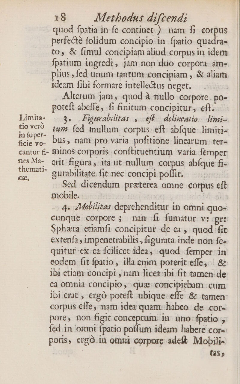 quod fpatia in fe continet.) nam fi corpus perfe&amp;é folidum concipio in fpatio quadra- to, &amp; fimul concipiam aliud corpus in idem fpatium ingredi, Jam non duo corpora am- plius , fed unum tantum concipiam , &amp; aliam ideam fibi formare intellectus neget. Alterum jam, quod à nullo corpore. po- poteft abeffe, fi finitum concipitur, eft. Limia- | 3. Figwrabilitas , ef delineatio. limi- Dese. PP. fed. inullum corpus: eft abíque. limiti- fce vo. Dus, nam pro varia pofitione linearum. ter- cantur fi- Àninos corporis. conftituentium | varia femper ncsMa- erit figura, ita ut nullum corpus abíque fi- Dr gurabilitate fit nec concipi poffit. | Sed dicendum praterea omne corpus eft mobile. | E 4. Mobilitas deprehenditur in omni quo- cunque corpore ; man íi fumatur v: gre Sphzra etiamfi concipitur de ea , quod fit extenfa , ympenetrabilis , figurata inde non fe- quitur-ex ea fcilicet idea, quod femper in eodem fit fpatio illa enim poterit.effe, ^ &amp; ibi etiam concipl , nam licet ibi fit tamen de ea omnia conciplo , quz «concipicbam .cum ibi erat ; ergo poteft ubique. effe &amp; tamen: corpus effe, :nam idea quam: habeo. de cor- pore, non figit conceptum: in uno fpatio fed in omni fpatio poffum ideam habere cor-- poris, ergó in omni corpore adeft. Mobili« : tas.