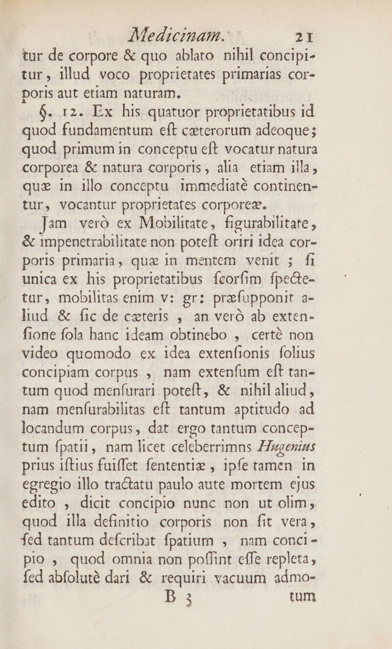 tur de corpore &amp; quo ablato. nihil concipi- tur, illad voco proprietates PESRS cor- poris aut etiam naturam. 0. r2. Ex his quatuor proprietatibus id quod fundamentum eft ceterorum adeoque; quod primum in. conceptu eft vocatur natura corporea &amp; natura corporis, alia. etiam illa; quz in ilo conceptu immediaté continen- tur, vocantur proprietates corporeg. ]2m veró ex Mobilitate,| figurabilitate , &amp; impenetrabilitate non poteft oriri idea cor- poris primaria, que in mentem venit ; fi unica ex his proprietatibus Ícorfim fpede- tur, mobilitas enim v: gr: prefupponit a- liud. &amp; fic de ceteris ,. an veró ab exten- fione fola hanc ideam obtinebo , cert? non video quomodo ex 1dea extenfionis folius .concipiam corpus , nam extenfum eft tan- tum quod menfurari poteft, &amp; nihil aliud, nam menfurabilitas eft. tantum. aptitudo. ad locandum corpus, dat ergo tantum concep- tum fpatil, nam licet celeberrimns Hugenitts prius iftius fuiffet. fententie , 1pfe tamen. in egregio illo tractatu paulo aute mortem ejus edito , dicit concipio nunc non ut olim; quod illa definitio corporis. non fit vera, fed tantum defcribat. fpatium, nam conci - pio , quod omnia non poffint effe repleta, fed abfoluté dari &amp; requiri vacuum admo- B 3 tum