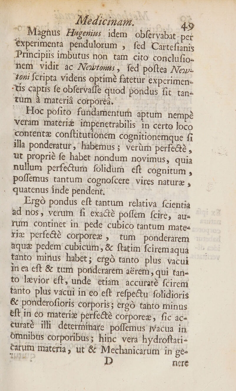 E o0 Medicinam... 49 TU Miaghus Hagenius idem obfervabat - per *xperimenta pendulorum , fed Cartefianis Principiis imbutus non. tam cito conclufio- hem vidit ac ANewtonis , fed poftea Nav- 3oni Íctipta videns optime fatetur experimen- *tis captis fe obfervaffe quod pondus fit tan- tüm à materid cotporeá. - . Hoc pofito fundamenturh aptum nempe veram materie unpenetrabilis 1n certo loco contentz conftitutionem cognitionemque fi illa ponderatur, habemus; verür perfecte , ut proprié fe habet nondum novimus, quia nullum perfectum folidum eft cognitum , poffemus tantum cognofcere vires naturz , quatenus inde pendent, | Ergó pondus eft tantum relitiva fcientia ad nos, verum. fi exacte poffem fcire, aus rum continet in. pede cubico tantum mate« Yir perfe&amp;é corpore , tum ponderarem aque pedem cubicum; &amp; ftatim Íciremaqua tanto minus habet; ergó tanto plus vacui in ea eft &amp; ttm poriderarem a&amp;rem , qui tar to levior eft, unde etiam. accurate fcirem tanto plus vacui in eo eft refpe&amp;u: folidioris &amp; ponderofioris Corporis; ergó tanto minus eft in eo materie perfecte corporeg, fic ac- curaté illi determitiare. poffemus ivacua in omnibts corporibus; hinc vera hydroftaai- tarum materia, ut &amp;&amp; Mechanicarüm in gee PUT C nere