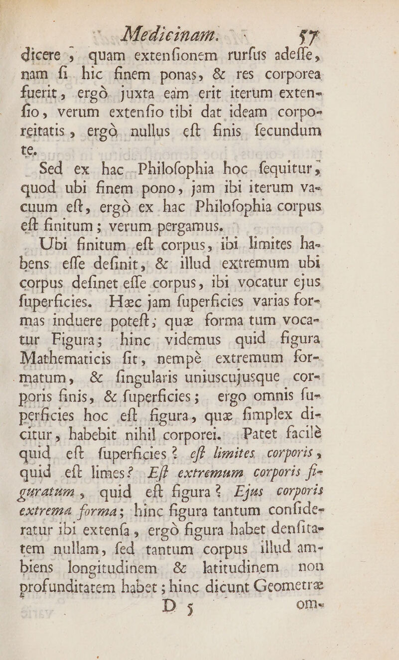 dicere .,. quam extenfionem rurfus adefle, nam íi. hic finem ponas, &amp; res corporea fuerit, ergÓ. Juxta eam erit iterum exten- fio, verum extenfio tibi dat ideam corpo- reitatis ; ergo nullus eft finis. fecundum E te. | | Sed ex hac .Philofophia hoc fequitur; quod. ubi finem. pono, jam ibi iterum va« cuum eft, ergó ex hac Philofophia corpus eft finitum ; verum pergamus. . Ubi finitum ..eft corpus, ibi. limites. ha- bens effe definit, &amp; illud extremum ubi corpus definet effe corpus, ibi vocatur ejus fuperficies. Hzc jam fuperficies varias for- mas induere poteft; que forma tum voca- tur Figura; hinc. videmus quid. figura Mathematicis fit, nemp? extremum for- matum, &amp; fingularis uniuscujusque | cor- poris finis, &amp; fuperficies; | ergo omnis fu- perficles hoc eft, figura, quz. fimplex di- citur; habebit nihil corporei. Patet facile quid. eft fuperfcrs 2 eff limites corporis ; quid ít limes? .Eff extremum. corporis ft- guratum , quid eft figurat Ejws corporis extrema formas hinc figura tantum. confide- ratur ibi extenfa , ergó figura habet denfitae tem nullam, fed tantum corpus illud am- biens longitudinem. &amp; latitudinem ||. non profunditatem habet ; hinc dicunt Geometrz D j I Ofri«