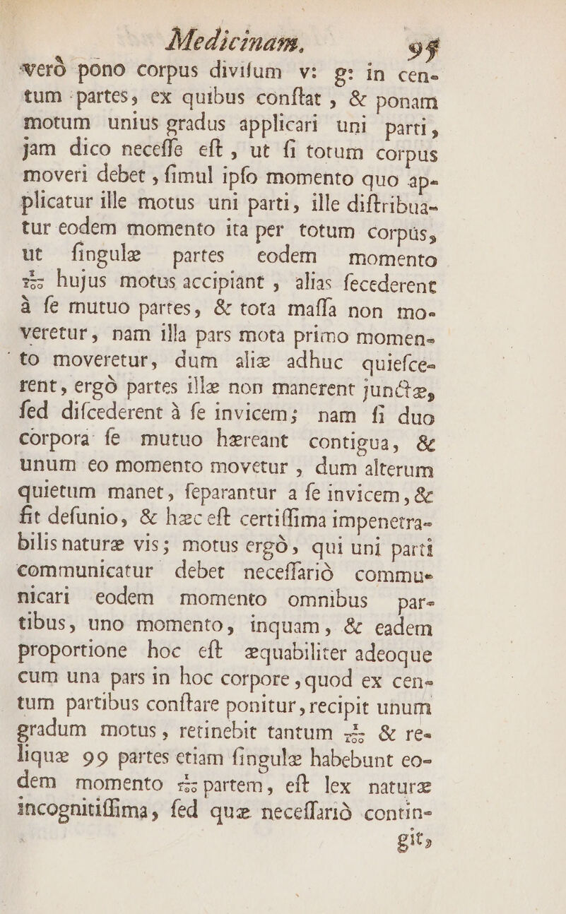 eró pono corpus divifum | v: p: in cen. tum :partes, ex quibus conflat ; &amp; ponam motum unius gradus applicari uni parti, jam dico neceffe eft , ut fi totum Corpus moveri debet , fimul ipfo momento quo ape plicatur ille motus uni parti, ille diftribua- tur eodem momento ita per totum corpas, ut fingule partes eodem — momento zz; hujus motus accipiant , alias fecederent à fe mutuo partes, &amp; tota maffa non. mo- veretur, nam illa pars mota primo momen- «to moveretur, dum alim adhuc quiefce- rent, ergó partes ille non manerent jun&amp;iz, fed diícederent à fe invicem; nam fi duo corpora fe mutuo hzreant contigua, &amp; unum eo momento movetur , dum alterum quietum manet, feparantur a fe invicem, &amp; fit defunio, &amp; hzc eft certiffima impenetra- bilisnaturz vis; motus ergó, qui uni parti communicatur debet neceffarió commue nicari eodem momento omnibus par- tibus, uno momento, inquam , &amp; eadem proportione hoc cft equabiliter adeoque cum una pars in hoc corpore , quod ex cen- tum partibus conflare ponitur , recipit unum gradum motus, retinebit tantum ;&amp; &amp; re- ioo lique 99 partes etiam fingule habebunt co- dem momento s partem, eít lex naturz incognitiffima, fed quz neceffarió. contin- git;