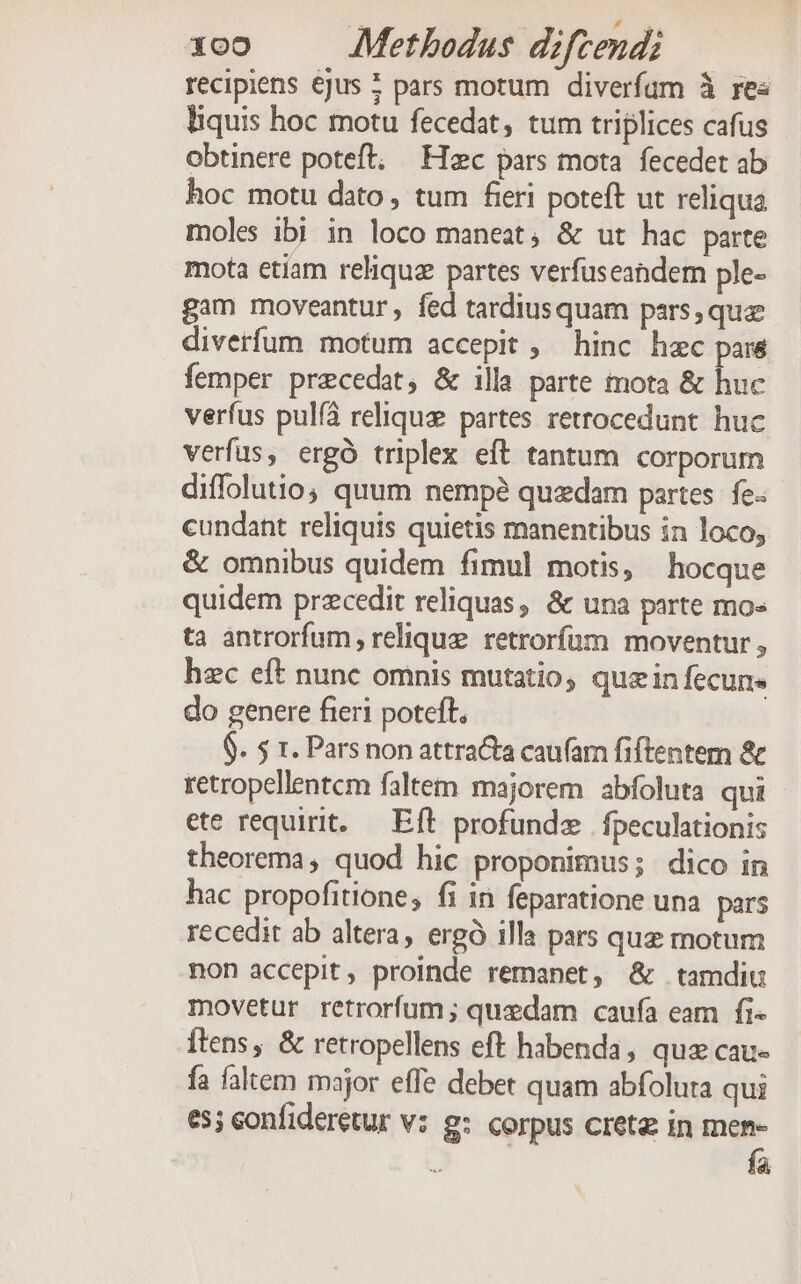 La Ld 100 Methodus diftendi recipiens €jus : pars motum diverfum à res liquis hoc motu fecedat, tum triplices cafus obtinere poteft. — Hec pars mota. fecedet ab hoc motu dato, tum feri poteft ut reliqua moles ibi in loco maneat, &amp; ut hac parte mota etiam reliquz partes verfuseandem ple- gam moveantur, fed tardiusquam pars, qua diverfum motum accepit ; hinc hec pars femper precedat, &amp; illa parte mota &amp; huc verfus pulfà relique partes retrocedunt. huc verfus, ergó triplex eft tantum corporum diffolutio, quum nemp? quzdam partes. fe. cundant reliquis quietis manentibus in loco, &amp; omnibus quidem fimul motis, hocque quidem przcedit reliquas, &amp; una parte mo- ta antrorfum , relique retrorfüm moventur , hzc eft nunc omnis mutatio quzin fecun« do genere fieri poteft, $. 5 x. Pars non attra&amp;a caufam fiftentem &amp; retropellentem faltem majorem abfoluta qui ete requirit. — Eft profundz | fpeculationis theorema, quod hic proponimus; dico in hac propofitione, fi in feparatione una. pars recedit ab altera, ergó illa pars que motum non accepit, proinde remanet, &amp; tamdiu movetur retrorfum ; quedam caufa eam fi« Ítens, &amp; retropellens eft habenda, quz cau- fa faltem major effe debet quam abfoluta qui e5; confideretur v: g: corpus cretz in men- » Mu fa