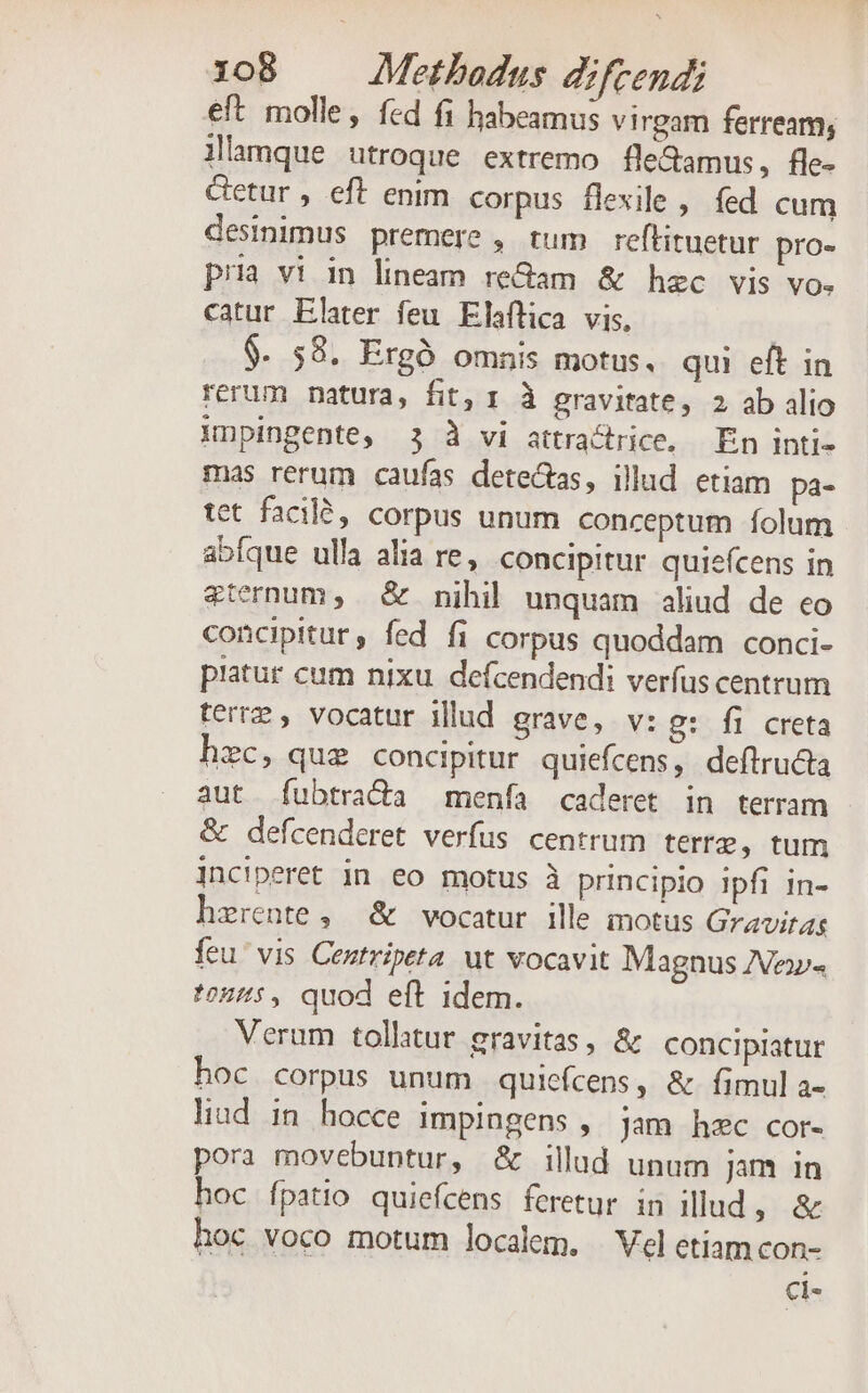 eft molle, fed fi habeamus virgam ferream, llamque utroque extremo fle&amp;amus, fle- Getur , eft enim corpus flexile , fed cum desinimus premere , tum reflituetur pro- pria vi in lineam re&amp;am &amp; hzc vis vo. catur Elater feu Elaflica vis, $. 58. Ergó omnis motus, qui eft in rerum natura, fit, 1 à gravitate, 2 ab alio Mnpingente, 3 3 vi attractrice, En inti- mas rerum caufas dete&amp;tas, illud etiam pa- tet facilé, corpus unum conceptum folum abíque ulla alia re, concipitur quiefcens in &amp;ternum, &amp; nihil unquam aliud de eo concipitur , fed fi corpus quoddam conci- patur cum nixu. defcendendi verfus centrum terre , vocatur illud grave, v: g: fi creta hzc, que concipitur quiefcens, deftructa aut fubtra&amp;da menfa caderet in terram &amp; defcenderet verfus centrum terre, tum jnciperet in eo motus à principio ipfi in- herente ,— &amp; vocatur ille motus Gravirag feu' vis Centripeta ut vocavit Magnus IVe»« toz4:, quod eft idem. Verum tollitur gravitas, &amp; concipiatur hoc corpus unum quiefcens, &amp; fimul a- liud in hocce impingens , jam hzc cor- pora movebuntur, &amp; illud unum jam in hoc fpatio quiefcens feretur in illud, &amp; hoc voco motum localem. Vel etiamcon- Ci