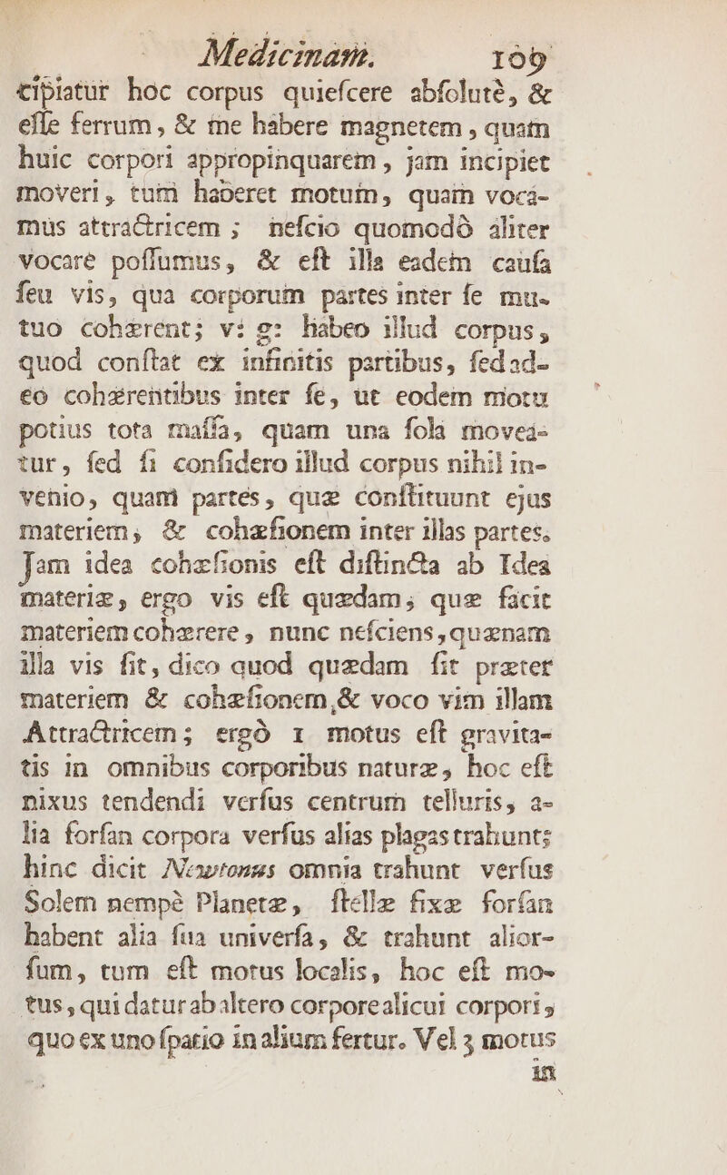 Medicman. 100 tipiatur hoc corpus quiefcere abfolute, &amp; efle ferrum , &amp; tne habere magnetem , quatn huic corpori appropinquarem , jam incipiet moveri, tui haberet motuin, quain voci- mus attractricem ; nefcio quomodó aliter vocaré poffumus, &amp; eft illa eadem caufa feu vis, qua corporum partes inter fe mu- tuo coherent; vi g: habeo illud corpus, quod conítat ex infinitis partibus, fedad- €o cohzrentibus inter fe, ut eodem motu potius tota maífa, quam una foli movei- tur, fed f1 confidero illud corpus nihil in- vehio, quami partes, que conltituunt ejus materiem; &amp; cohzfionem inter illas partes, Jam idea cohzfonis eft diftin&amp;a ab Idea materig, ergo vis eft quzdam; que ficit materiem cohzrere , nunc nefciens,quznam ila vis fit, dico auod quedam fit preter materiem &amp; cohzfionem,&amp; voco vim illam Attradrrcem; ergó ri motus eft gravita- tis in. omnibus corporibus naturz ,. hoc eft nixus tendendi verfus centrum telluris, a- lia forfan corpora verfus alias plagzs trabunts hinc dicit /oonses omnia trahunt. verfus Solem nempe Planete, Íftcde fixe forfan habent alia fua univerfa, &amp;k trahunt alior- fum, tum eft motus localis, hoc eft mo- tus, qui daturabaltero corporealicui corpori; quo ex uno fpatio in alium fertur. Vel 3 motus in