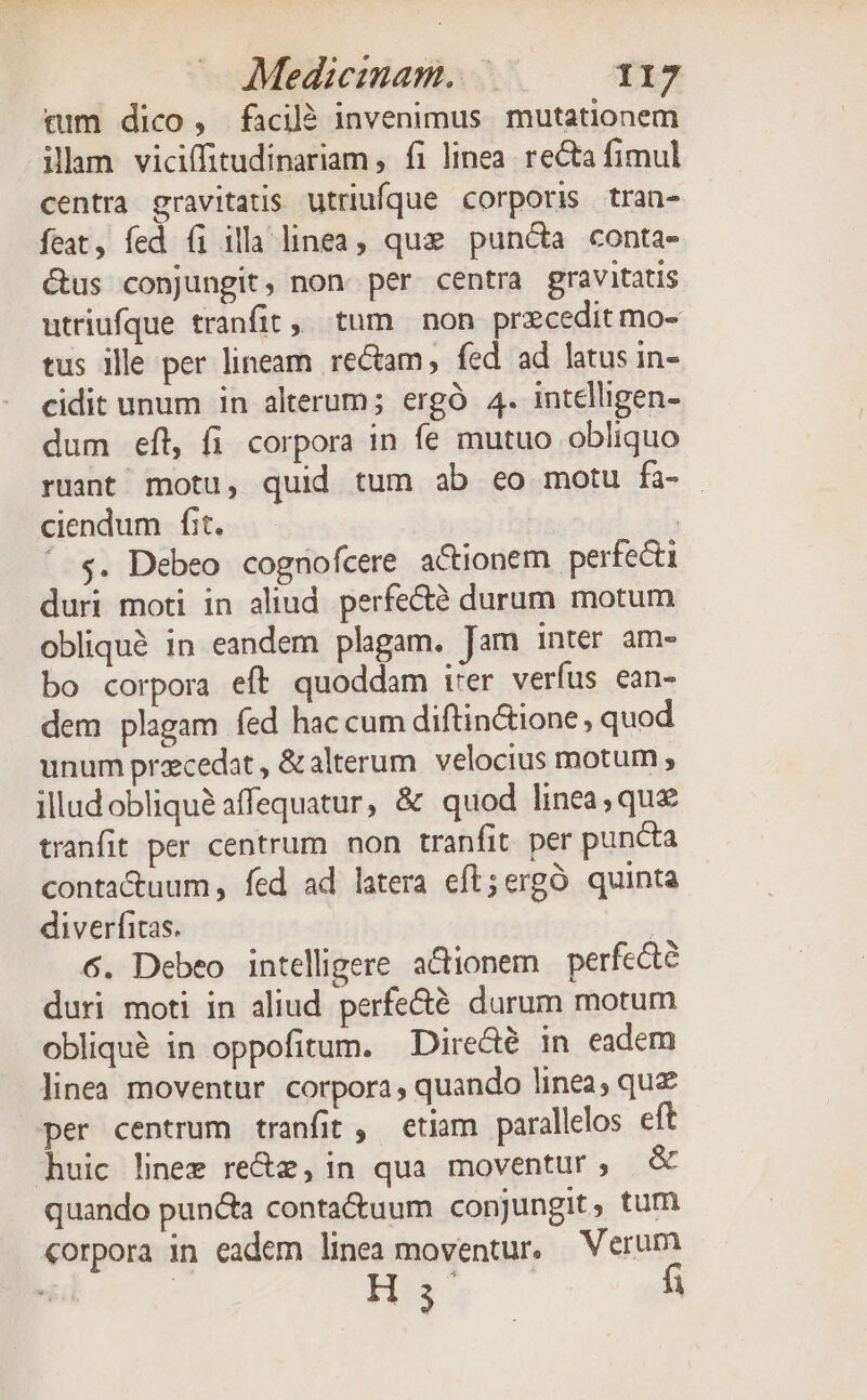 tim dico , facil? invenimus mutationem ilam viciffitudinariam , fi linea. recta fimul centra gravitatis utriufque corporis tran- feat, fed (i illa linea, que punc&amp;a conta- &amp;us conjungit, non per centra gravitatis utriufque tranfit, tum non precedit mo- tus ille per lineam rectam, fed ad latus in- cidit unum in alterum; ergó 4. intelligen- dum eft, fi corpora in fe mutuo obliquo ruant motu, quid tum ab eo motu fà- . ciendum fit. | '. s. Debeo cognofcere actionem perfecti duri moti in aliud. perfecté durum motum obliqué in eandem plagam. Jam inter am- bo corpora eft quoddam irer verfus ean- dem plagam fed hac cum diftin&amp;ione , quod unum praecedat , &amp;alterum. velocius motum ; illudobliquà affequatur, &amp; quod linea, que tranfit per centrum non tranfit per puncta conta&amp;tuum , fed ad latera eft;ergó quinta diverfitas. ; 6. Debeo intelligere. actionem perfecte duri moti in aliud perfe&amp;é durum motum obliqué in oppofitum. Diredé in eadem linea moventur. corpora quando linea, quz per centrum tranfit , etiam parallelos eft huic linee re&amp;z, in qua moventur, &amp; quando puncta conta&amp;uum conjungit, tum corpora in eadem linea moventur, Verum Hs fi