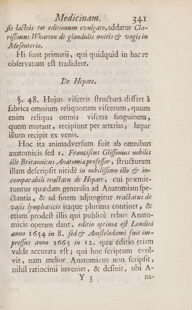 - és latleis tot editionum evulgato,addatur Cla- vifFznus Wharton de glandulis unitis * vagisin AMefenterio. | | .. Hi funt primarii, qui quidquid 1n hac re obfervatum eft tradidere, De Hepate. $. 48. Hujus. vifceris ftructura differt à fabrica omnium reliquorum vifcerum , quum enim reliqua. omnia vifcera fanguinem, quem mutant, recipiunt per arterias, hepar illum recipit ex venis. Hoc ita animadverfum fuit. ab omnibus anatomicis fed r.' Franciféus Gliffonins mobilis ille Britannicus Anatomiaprofeffor , ftructuram illam defcripfit nitide iz sobiliffrmo illo e$ in- compar abili tratlatu, de. Hepate, cui premit- tuntur quzdam generalia ad Anatomiam fpe- Ctantia, &amp; ad finem adjungitur fratfatus de vafis lyaphaticis aque plurima continet , &amp; etiam prodeft illis qui publice rebus Anato- micis operam dant, edirie optima efft. Londiri anno í654 im 8. fedet mlelodami fuit im- preffas ano 1665 im 12. qug editio etiam valde accurata eft; qui hoc fcriptum evol- vit, nam melior Anatomicus non fcripfit pihil ratiocinii inveniet, &amp; definit, ubi A- 3:213: y | na-