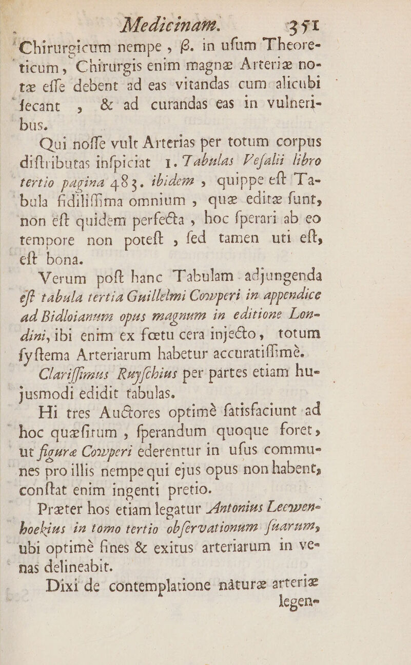 L3 tz eife debent ad eas vitandas cum alicubi bus. | Qui noffe vult Arterias per totum corpus difliibutas infpiciat. 1. Tabulas. Fefalii libro fertio pagina 483. ibidem ,. quippe eft 'Ta- non eft quidem perfecta , hoc fperari ab eo tempore non poteft , fed tamen uti eft, Verum poft hanc. Tabulam . adjungenda eft tabula tertia Guillelmi Cowperi in appendice ad Bidloianum opus magnum in. editione Lon- dini,ibi entm ex foetu cera 1pJeto, totum fyftema Arteriarum habetur accuratiffimó. Clariffusus: Ruyfcbius per partes etiam hu- jusmodt edidit tabulas. Hi tres Au&amp;ores optimà fatisfaciunt ad ut figure Cowperi ederentur in. ufus commu- Prater hos etiam legatur z4ztozius Lecaven« Dixi de contemplauone nàture arteriae legene