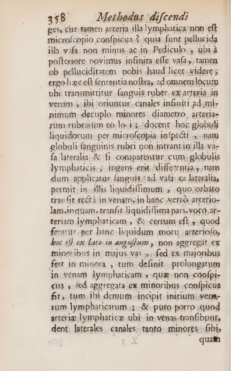 ges, cur-tamen arteria illa lymphatica-non eft microfcopio confpicua $ quia. funt pellucida illa vafa. non minus. ac in. Pediculo. , ubi à pofteriore. novimus infinita elTe vafa ,, tamen ob pélluciditatem | nobis .haud licet, videre ; . ergohaeceft fententia noflra, ad omnemlocum ubi transmittitur. fanguis rüber, ex arteria 3n venam , ibi 'oriuntur canales infini ad ;mi- nimum -decuplo. minores: diametro | arteria- rum. rübrartm eo.lo«. docent. hoc globuli liquidorum per microfcopia: 1nfpecti ;,. nam globult fargüinis rubri non intrant in/3llà va- fa lareralia.&amp; f1. coraparentur cum, globulis lympheaucis.; ingens.emt 'diffetenua y; nam dum applicarur fanguis ad. vafa: ea lateraliay premit in. illis liquidiffimum , quo. orbáto trant rectà in venam, m baác verró arterio- lam,inqtiam. tranfit liquidi(fima pars, voco, ar- teriam lympbaticam., &amp; certum eft, quod ferotür.per hanc liquidum motu | artertofo, boc eff ex -lato.in angufium , non aggregat.ex mino:ibus in majus. vas s. fed ex. majoribus fert in minora , tum- definit prolongatum in venam lymphaticam ,-que non. confpi- cua , led aggregata ex minoribus «confpicua fit, tum ibi demum- incipit initium; yena- rum lyrmphaticarum ;;..&amp;- puto porro ;quod arterig lymphatice ubi in venas. tranfibnüts dent laterales canales. tanto. minorts fibi, EE |. quafh