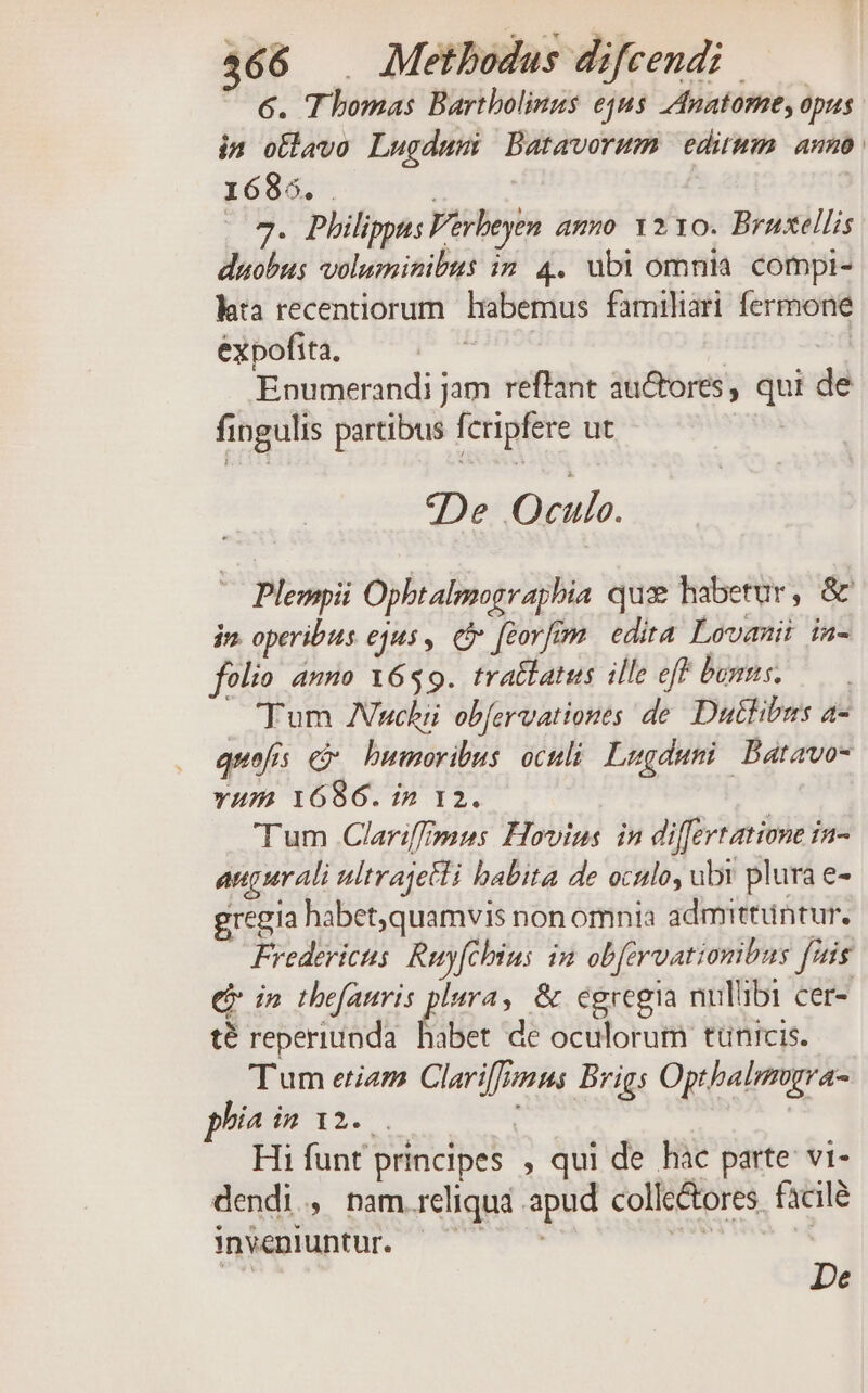 6. Thomas Bartbolinus equs Anatome, opus in ollavo Lugdum Batavorum edium anno 1685. . | | 3. Philippus Verbeyen ammo 1210. Bruxellis duobus voluminibus in. 4. ubi omnia. compi- hia recentiorum habemus familiari fermone expofita, | | - Enumerandi jam reffant au&amp;ores, qui de fingulis partibus feripfere ut De Oculo. Plempii Opbtalmograpbia qux habetur, &amp; jn. operibus ejus , Cy [corfim. edita Lovanii in- folio. anno 1659. tratfatus ille eff bns. ——-. Tum Vuchii obfervationes de. Dutlibus a- quofis c humoribus oculi. Lugduni: Batavo- vum 1686. in 12. Tum Clarifffysus. Hovius in di[fertatione ia- augurali ultrajetli babita de oculo, ubr plura e- gregia habet,quamvis non omnia admittuntur. Fredericts Ruyfehius im obferuationibus fiis ej in theatris plura, &amp; egregia nulübi cer- té reperiunda Éiber de oculorum tünicis. Tum etiem Clarif[pnus Brigs Optbalimgra- phia p Wi2:. . : | Hi funt principes , qui de hac parte vi- dendi » nam.reliqua apud colle&amp;ores fàcilé 3nvéeniuntur. dd T De