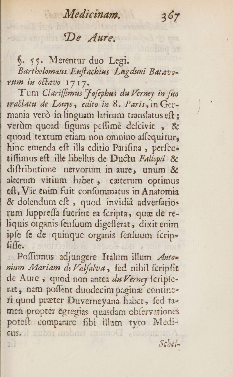 : «De Aure. $. :5. Merentur duo Legi. Bartholomans. Euflachius Lngaumi Batavo- YHP in oclavo 1717. i Tum Clariffenns Fofephus du Perney in fuo tratlatu de. Louye, edito in 8. Paris, in Ger- mania veró in linguam latinam translatus eft ; verüm quoad figuras peffimé defcivit , &amp; quoad textum etiam non omnino affequitur, hinc emenda eft illa editio Parifina , perfec- tiffimus eft ille libellus de Ductu Fallpi: &amp; diftributione nervorum in aure unum &amp; alterum vitium habet , ceterum optimus eft, Vir tnim fuit confummatus in Anatomia | &amp; dolendum eft , quod invidiá adverfario- rum fuppreffa fuerint ea fcripta, quz de re- liquis organis fenfuum digeflerat ; dixit enim ipfe fe de quinque organis fenfuum fcrip- | fiffe. TE . Poffumus adjungere Italum illum 24zro- pium Mariam de 'alfalva , fed. nihil fcripfit de Aure ; quod non antea d» Feruej feripie- rat, nam poflent duodecim paginz contine- | zi quod przter Duverneyana habet, fed ta- en propter egregias quasdam obíervationes | poteft. comparare fibi illum tyro. Medi- cus.