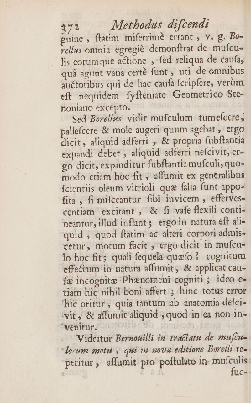 guine , ftatim. miferrimé errant , v. g. Bo- vell4s omnia egregi&amp; demonftrat de mufcu- lis eorumque actione , fed reliqua de caufa; quá agunt vana certé funt , uti de omnibus auctoribus qui de hac caufa fcripfere, verüm eft. nequidem fyftemate Geometrico Ste- noniano excepto. Sed Borellus vidit mufculum. tumefcere; pallefcere &amp; mole augeri quum agebat , ergo dicit, aliquid adferri , &amp; propria fubftantia expandi debet , aliquid adferri nefcivit, er- go dicit, expanditur fübftantia mufculi, quo- modo etiam hoc fit ,' affumit ex generalibus fcientiis oleum vitriolt quz falia funt appo- fita , fi mifceantur fibi invicem , efferves- centiam excitant ; &amp; fi vafe flexili conti- neantur, illud inflant 5 ergo in natura eft ali- quid , quod ftatim ac alteri corpori admis- cetur, motum facit ; ergo dicit 1n mufcu- lo hoc fit; quali fequela quefo *. cognitum effe&amp;um in natura affümit, &amp; applicat cau- fa incognite Phanomeni cogniti ; ideo e- tiam hic nihil boni affert ; hinc. totus error fic oritur, quia tantum ab anatomia defci- vit, &amp; affumit aliquid ; quod in ea non in. venitur. — | | Videatur Berzosilli in tratlatu de mufcu- . lorum motn , qui in nova editione Borelli ve- peritur, affumit pro poftulato in. mx : * RÀ uce: