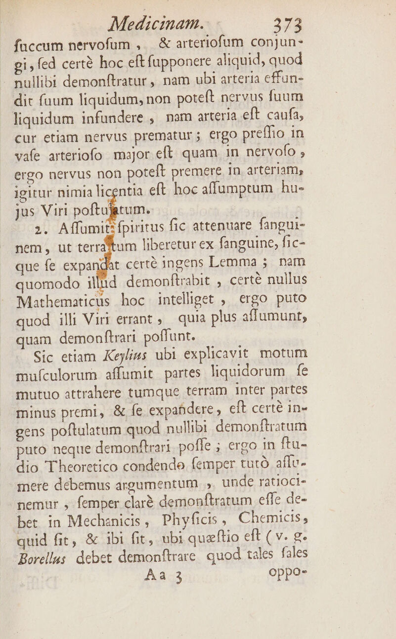 fuccum nervofum , — &amp; arteriofum conjun- gi, fed certà hoc eftfupponere aliquid, quod - nullibi demonftratur , nam ubi arteria effun- dit fuum liquidum, non poteft nervus fuum liquidum infundere , nam arteria eft. caufa, cur etiam nervus prematur ; ergo preffio in vafe arteriofo major eft. quam in nervofo , ergo nervus non poteft premere 1n arteriam, igitur nimia licentia eft hoc affumptum hu- jus Viri poftujitum. z. Affumit fpiritus fic attenuare fangui- nem , ut terraitum liberetur ex fanguine, fic- que fe expandat certe ingens Lemma 5. nam quomodo illid demonftrabit , certé nullus Mathematicus hoc intelliget ; ergo puto quod illi Viri errant, quia plus affumunt; uam demonftrari poffunt. Sic etiam Keylius ubi explicavit. motum mufculorum affumit partes liquidorum fe mutuo attrahere tumque terram inter partes minus premi, &amp; fe expabdere, eft certe in- gens poftulatum quod nullibi demonftratum puto neque demonftrari poffe ; ergo in ftu- dio T'heoretico condendo femper tutà aflv- mere debemus argumentum .,. unde ratioci- nemar , femper claré demonftratum effe de- bet in Mechenicis, Phyficis , Chemicis , quid fit, &amp; 1bi fit, ubi quzftio eft ( v. g. Borellus: debet demonftrare: quod tales fales Aa 3 oppo-