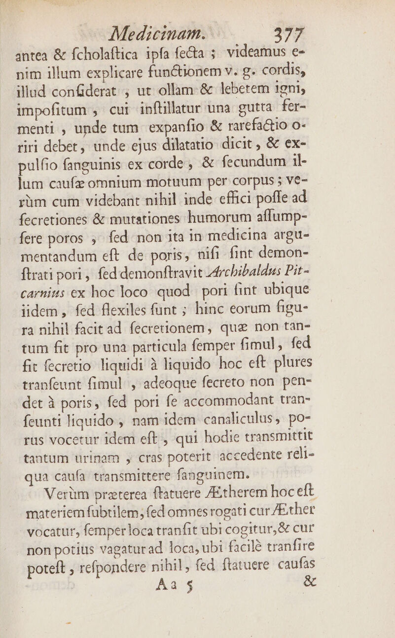 antea &amp; fcholaftica ipfa fe&amp;a ;. videamus e- nim illum explicare functionem v. g. cordis, illud conderat , ut ollam-&amp; lebetem 1gni, impofitum , cui inftillatur una gutta fer- menti , unde tum expanfio &amp; rarefa&amp;io o- riri debet, unde ejus dilatatio. dicit , &amp; ex- pulfio fanguinis ex corde, &amp; fecundum 1l- jum caufz omnium motuum per corpus 5 ve- rüm cum videbant nihil inde effici poffe ad fecretiones &amp; mutationes humorum affump- fere poros ;' fed non ita in medicina argu- mentandum eft de poris, nifi fint demon- ftrati pori , fed demonftravit 4rcbibaldus Pit- carnit: ex hoc loco quod pori fint ubique iidem , fed flexiles funt ; hinc eorum figu- ra nihil facitad fecrettonem, que non tàn- tum fit pro una particula femper fimul, fed fit fecretio liquidi à liquido hoc eft plures tranfeunt fimul. , adeoque fecreto non pen- det à poris, fed pori fe accommodant tran- feunti liquido , nam idem canaliculus, po- ras vocetur idem eft , qui hodie transmittit tantum nrinam , cras poterit accedente reli- qua caufa transmittere fanguinem. Verüm preterea flatuere /Etherem hoc eft materiem fubtilem, fed omnes rogati cur /Ether vocatur, femperloca tranfit ubi cogitur, &amp; cur . non potius vagaturad loca, ubi facilé tranfire poteft ; refpondere nihil, fed ftatuere caufas ÁÀa $5 &amp;