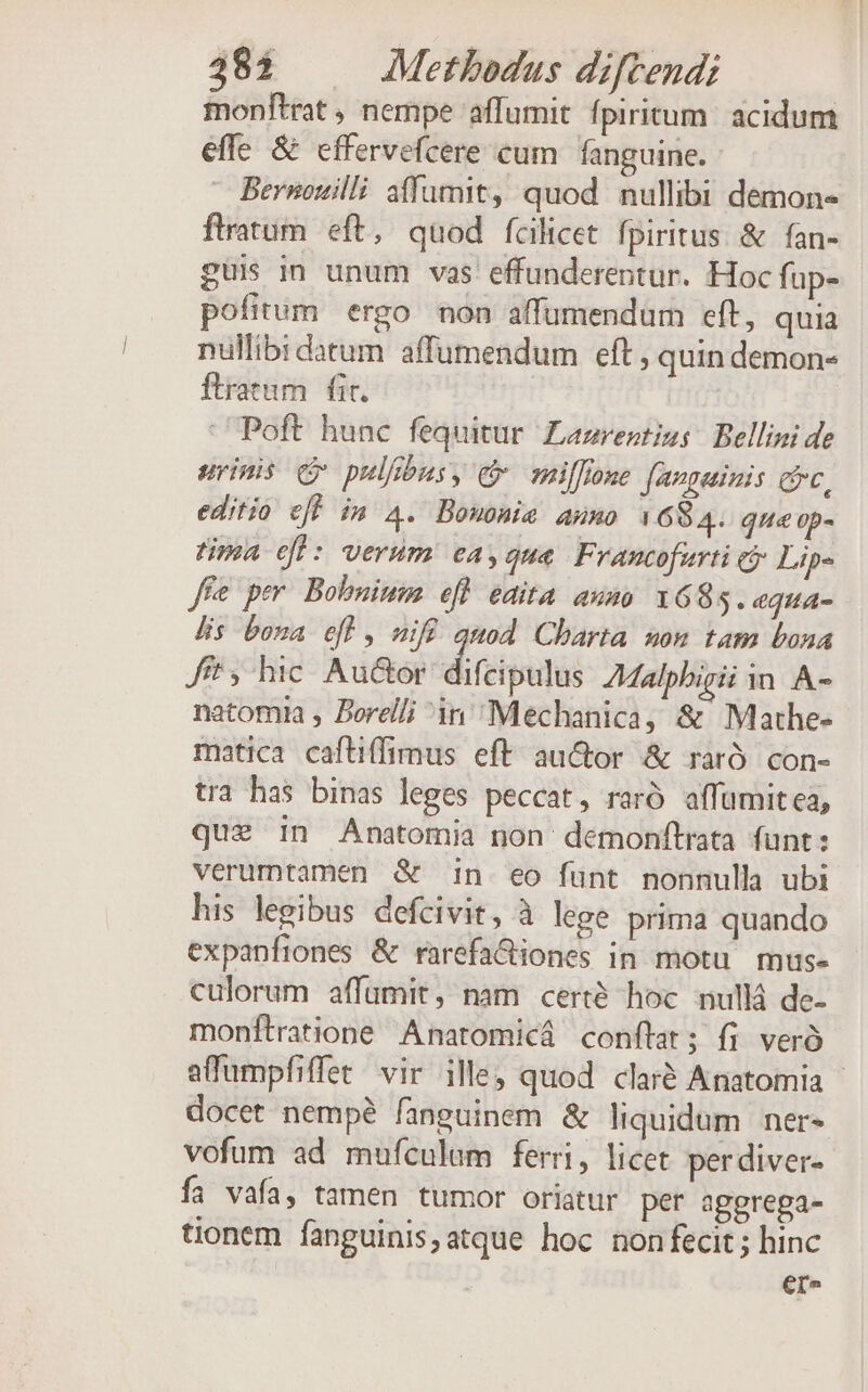 monftrat , nempe affumit fpiritum. acidum effe &amp; cffervefcere cum. fanguine. Bernouilli affumit, quod nullibi demon- flratum eft, quod fcilicet fpiritus &amp; fan- guis in unum vas effunderentur. Hoc fup- pofitum ergo non affumendum eft, quia nullibi datum affumendum eft , quin demon- ftratum | fit. Poft hunc fequitur Lazrevtim; Bellini de uripis qv pulfibus »; € zeilfione fangainis e, editio eff im 4. Bomonie Anno 1684. que op- tima efl: verum ea, que Francofurti ej Lip« ffe per Bobnium efl edita auno 1685. equa- lis bona efl, uifü quod Charta non tam bona fft 5 hic Aur difcipulis ZMalphigii in A- natomia , Borel/; in Mechanica, &amp; Mathe- matica caftiffimus eft auctor &amp; rarÓ. con- tra has binas leges peccat, raró affumitea, que in Anatomia non demonftrata funt: verumtamen &amp; in eo funt nonnulla ubi his legibus defcivit, à lege prima quando expanfiones &amp; rarefa&amp;iones in motu mus- culorum affumit, nam certé hoc nullá de- monftratione Anatomicá conftat; fi veró affumpfiffet. vir ille, quod clar&amp; Anatomia - docet nempé fanguinem &amp; liquidum. ner- vofum ad mufculam ferri, licet per diver- fai vafa, tamen tumor oriatur per aggrega- tionem fanguinisatque hoc non fecit ; hinc er^