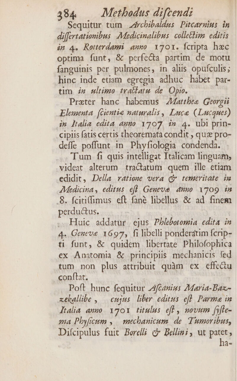 Sequitur tum 4rcbibaldus Pitcarmius in differtationibus Medicinalibus: colle&amp;im. editis in 4. Rotterdami anro 1701. Ícripta hzc optima funt, &amp; perfecta partim. de motu fanguinis per pulmones, in alus opufculis; hinc inde etiam egregia adhuc habet par- tim iz mltimo tratlatu de. Opio. Prxter hanc habemus JMattbee Georgii Elementa. fGientia naturalis , Luce (Lucques) im ltalia edita aumo 1707, in 4. ubi prin- cipis fatis certis theoremata condit , quz pro- deffe poffunt in Phyfiologia condenda. . Tum fi quis intelligat Italicam linguam, videat alterum tractatum quem ille etiam edidit, Della. ratione vera ($ temeritate im AMedicina, editus efl Geneve auno 1709 in .8. feiti(fimus eft fané libellus &amp; ad finem perductus. | .. Huic addatür | ejus Phlebotomia edita in 4. Geneve 1697, fi libelli ponderatim fcrip- ti funt, &amp; quidem libertate. Philofophica ex Anatomia &amp; principiis mechanicis fed tum non plus attribuit quàm ex effe&amp;u conftat. Poft hunc fequitur ZAfCanius Maria-Baz.- xekallibe , — cujus. liber editus efl. Parma in ltalia amo 1701 titulus eff , novum fyfte- 24 Phyficum , mechanicum de Tumoribus, Difcapulus fuit. Berelli C Bellini, ut patet, ha-